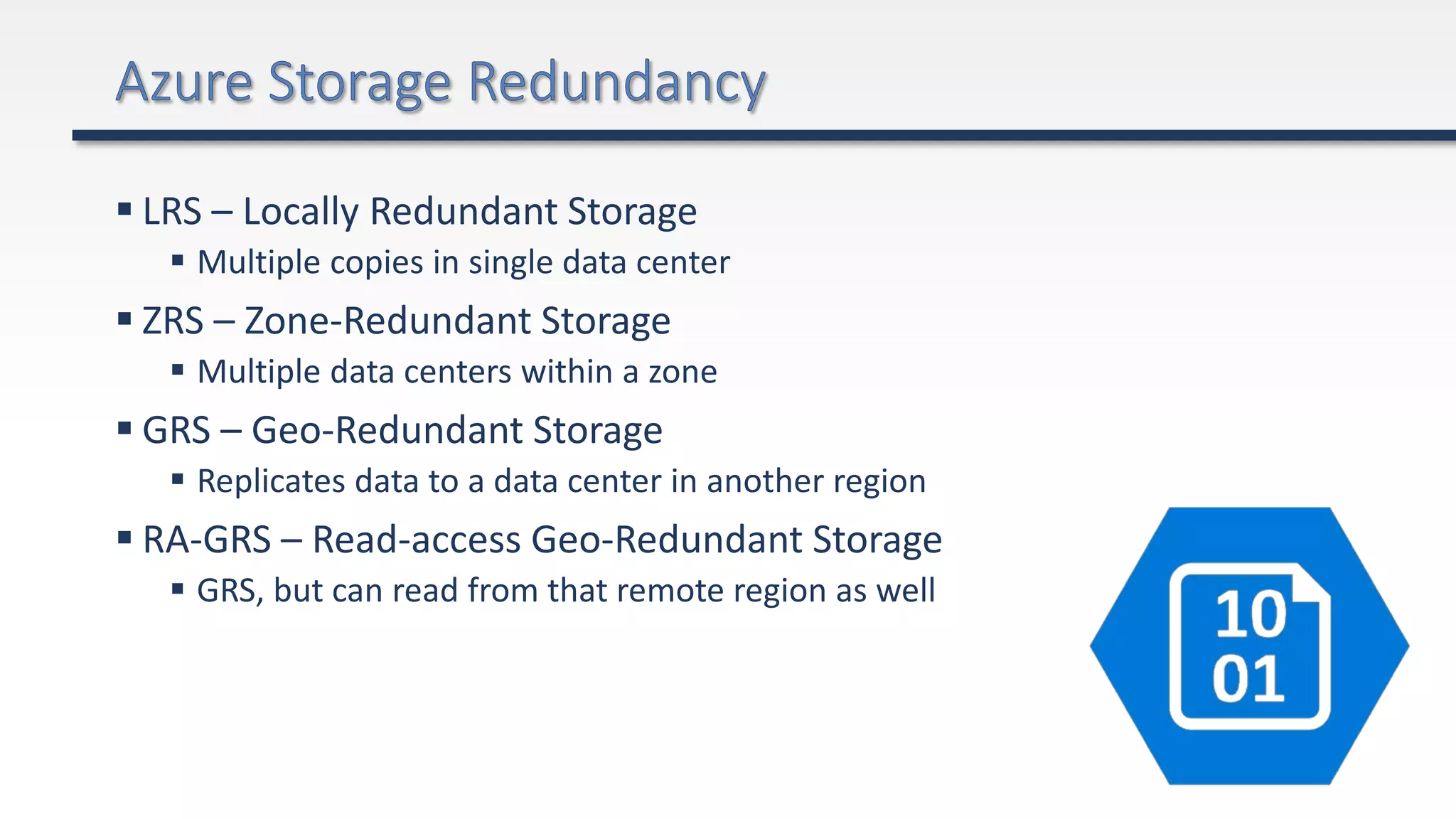  LRS – Locally Redundant Storage
 Multiple copies in single data center
 ZRS – Zone-Redundant Storage
 Multiple data centers within a zone
 GRS – Geo-Redundant Storage
 Replicates data to a data center in another region
 RA-GRS – Read-access Geo-Redundant Storage
 GRS, but can read from that remote region as well
 