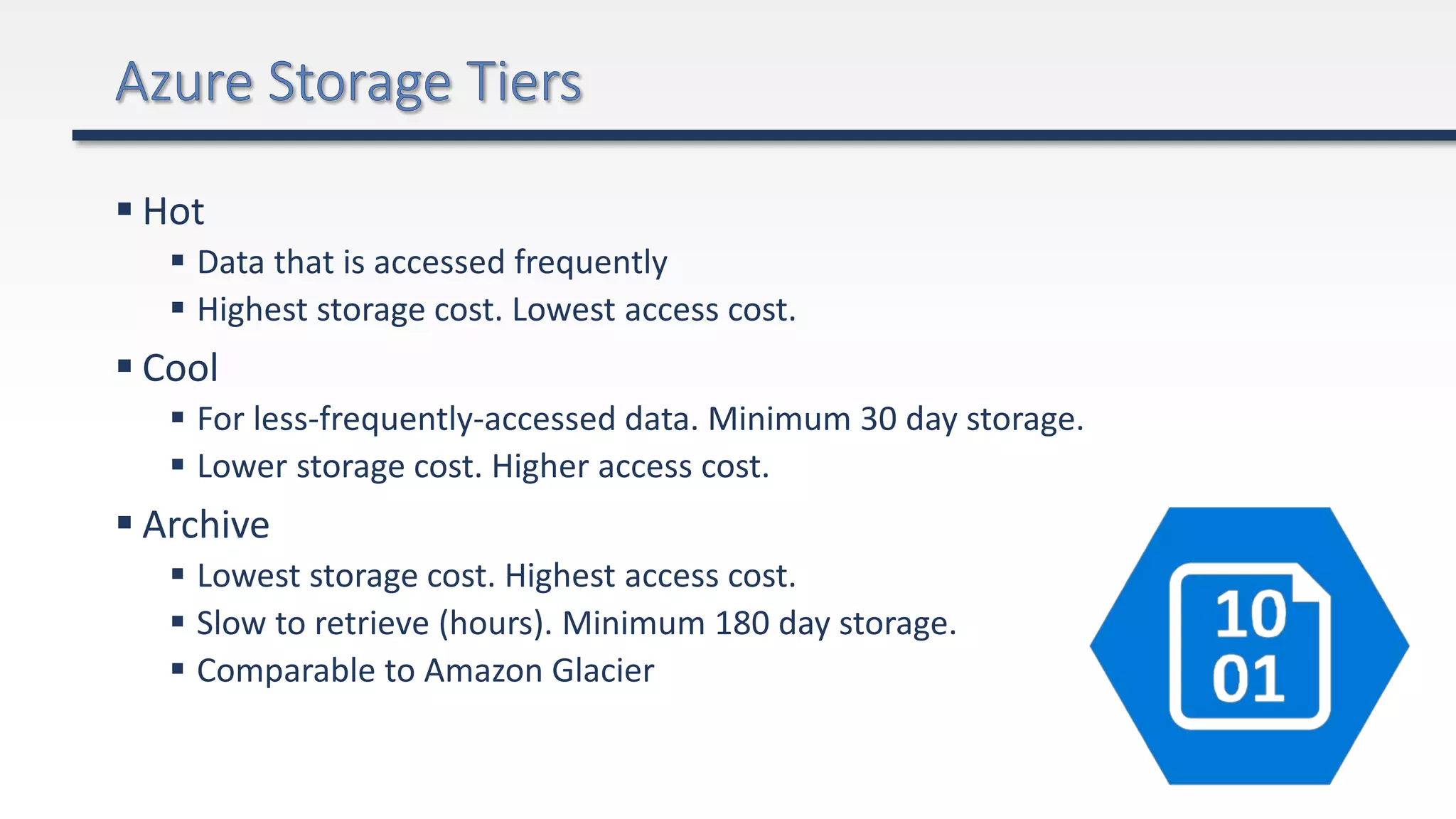  Hot
 Data that is accessed frequently
 Highest storage cost. Lowest access cost.
 Cool
 For less-frequently-accessed data. Minimum 30 day storage.
 Lower storage cost. Higher access cost.
 Archive
 Lowest storage cost. Highest access cost.
 Slow to retrieve (hours). Minimum 180 day storage.
 Comparable to Amazon Glacier
 