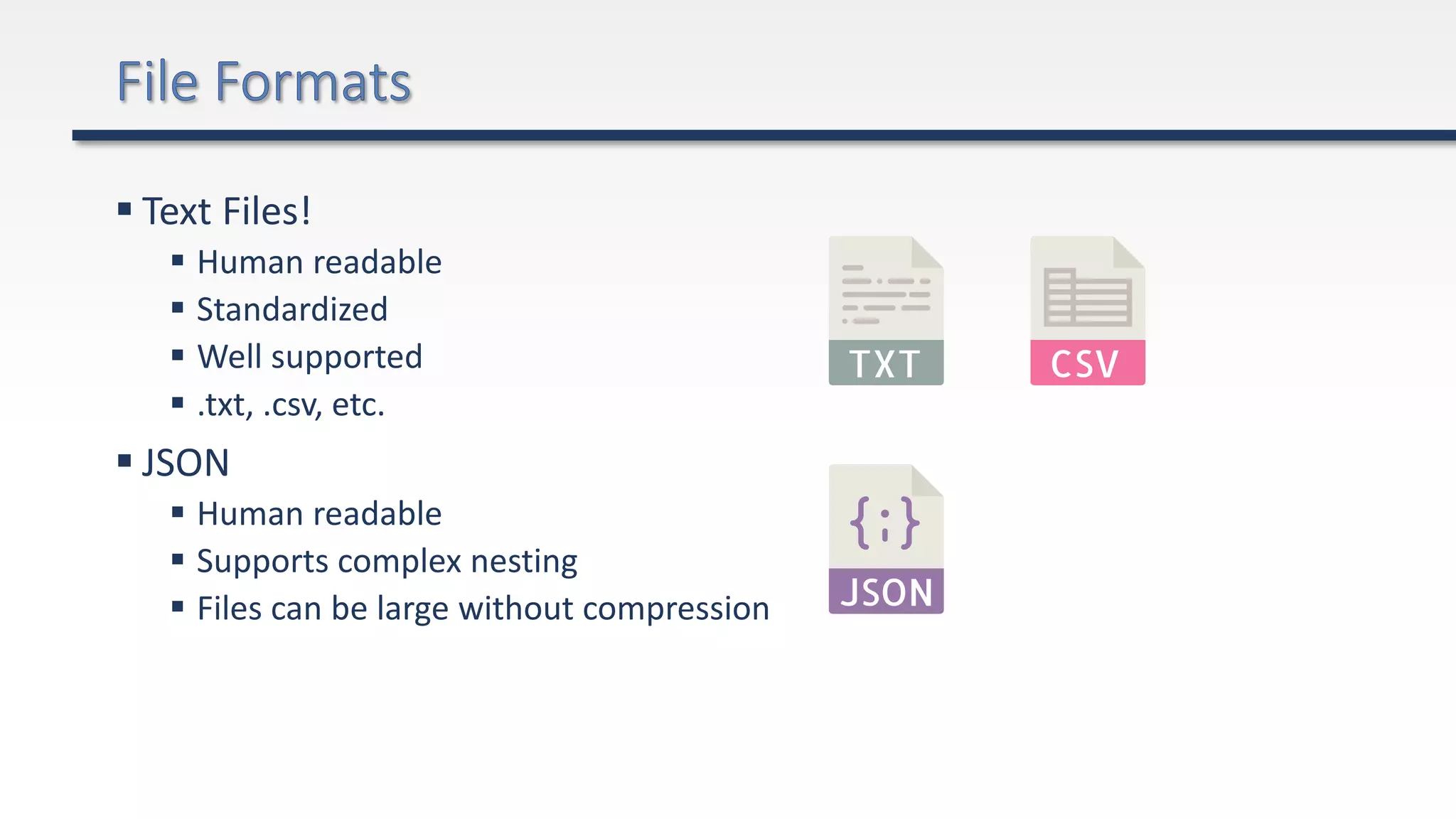  Text Files!
 Human readable
 Standardized
 Well supported
 .txt, .csv, etc.
 JSON
 Human readable
 Supports complex nesting
 Files can be large without compression
 