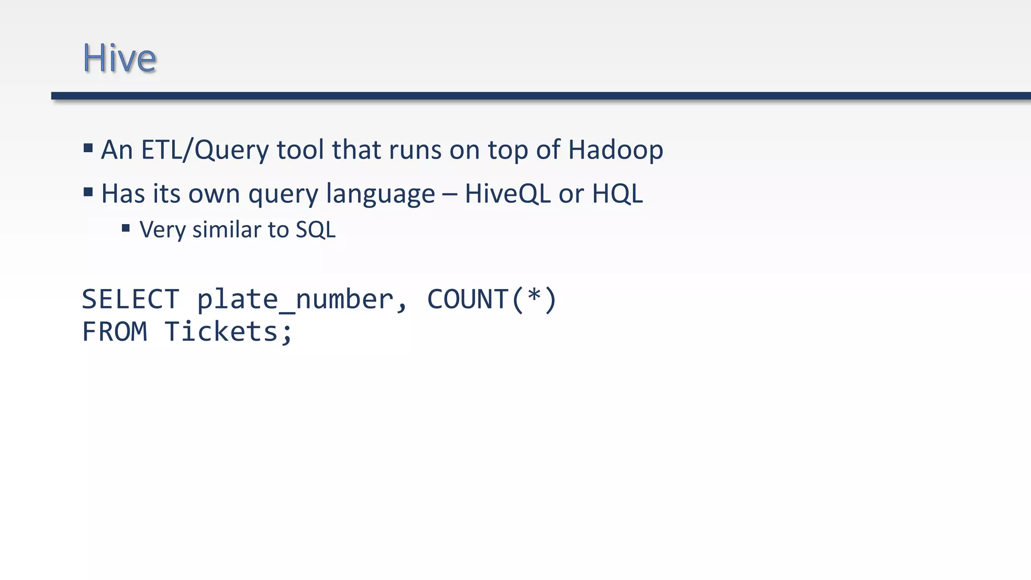  An ETL/Query tool that runs on top of Hadoop
 Has its own query language – HiveQL or HQL
 Very similar to SQL
SELECT plate_number, COUNT(*)
FROM Tickets;
 