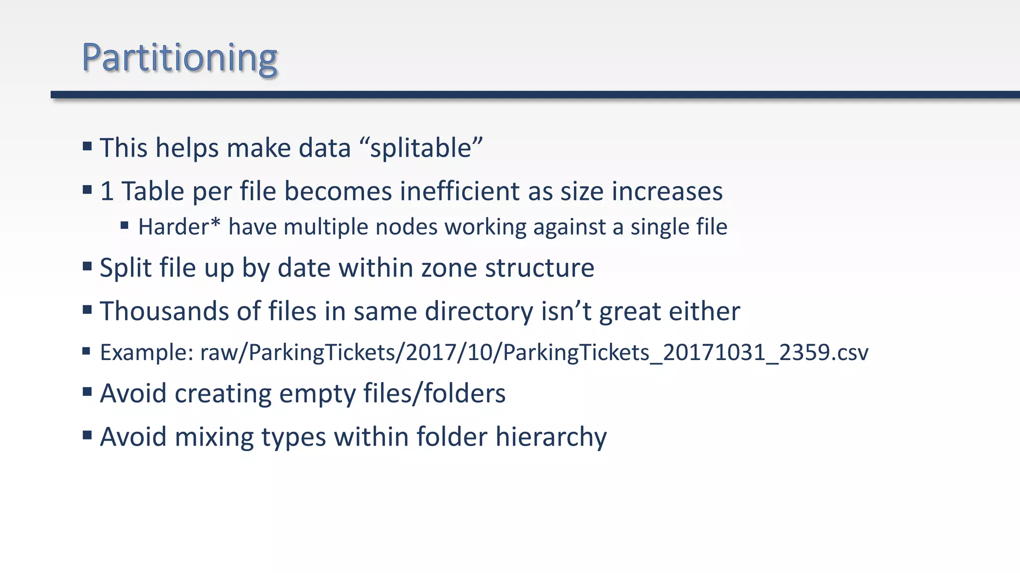 This helps make data “splitable”
 1 Table per file becomes inefficient as size increases
 Harder* have multiple nodes working against a single file
 Split file up by date within zone structure
 Thousands of files in same directory isn’t great either
 Example: raw/ParkingTickets/2017/10/ParkingTickets_20171031_2359.csv
 Avoid creating empty files/folders
 Avoid mixing types within folder hierarchy
 