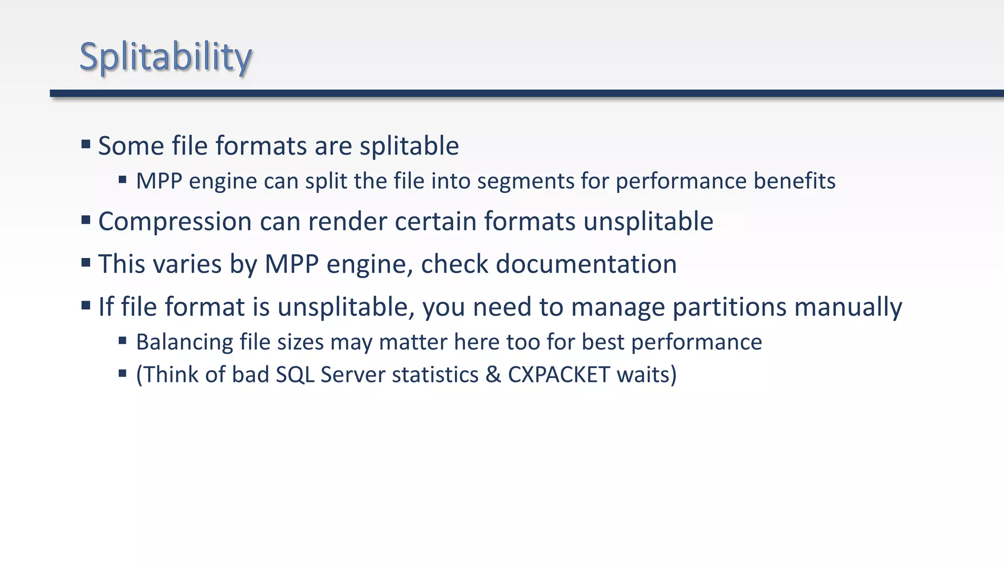  Some file formats are splitable
 MPP engine can split the file into segments for performance benefits
 Compression can render certain formats unsplitable
 This varies by MPP engine, check documentation
 If file format is unsplitable, you need to manage partitions manually
 Balancing file sizes may matter here too for best performance
 (Think of bad SQL Server statistics & CXPACKET waits)
 