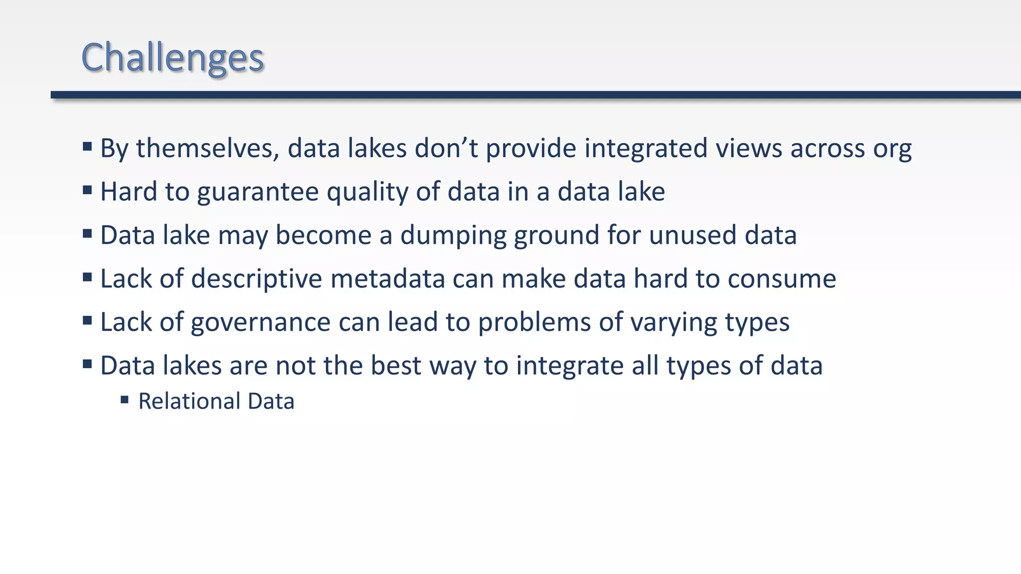  By themselves, data lakes don’t provide integrated views across org
 Hard to guarantee quality of data in a data lake
 Data lake may become a dumping ground for unused data
 Lack of descriptive metadata can make data hard to consume
 Lack of governance can lead to problems of varying types
 Data lakes are not the best way to integrate all types of data
 Relational Data
 