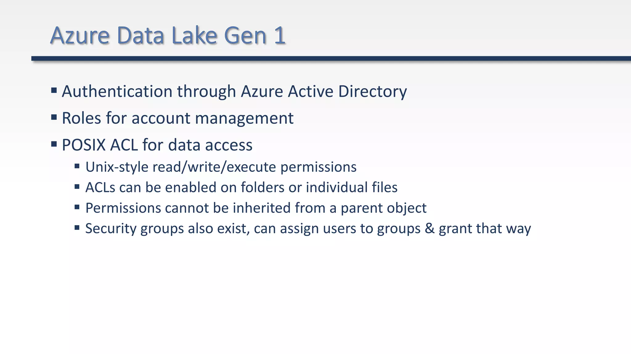  Authentication through Azure Active Directory
 Roles for account management
 POSIX ACL for data access
 Unix-style read/write/execute permissions
 ACLs can be enabled on folders or individual files
 Permissions cannot be inherited from a parent object
 Security groups also exist, can assign users to groups & grant that way
 