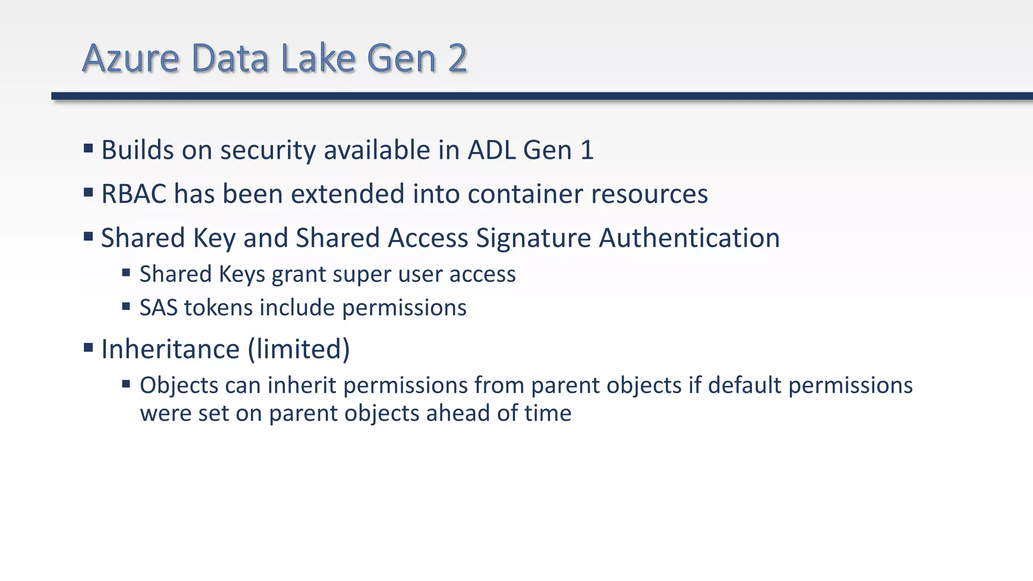  Builds on security available in ADL Gen 1
 RBAC has been extended into container resources
 Shared Key and Shared Access Signature Authentication
 Shared Keys grant super user access
 SAS tokens include permissions
 Inheritance (limited)
 Objects can inherit permissions from parent objects if default permissions
were set on parent objects ahead of time
 
