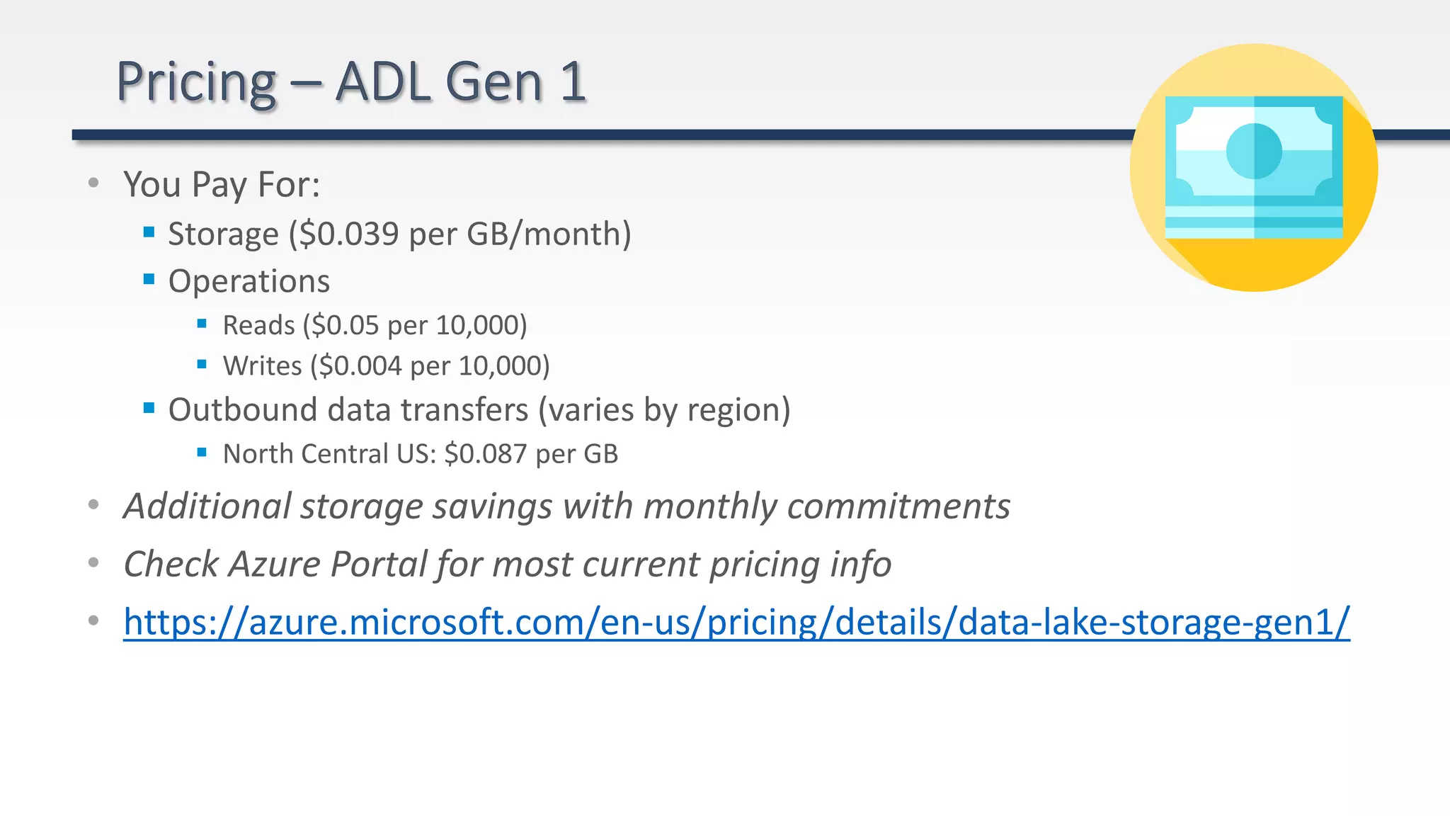 • You Pay For:
 Storage ($0.039 per GB/month)
 Operations
 Reads ($0.05 per 10,000)
 Writes ($0.004 per 10,000)
 Outbound data transfers (varies by region)
 North Central US: $0.087 per GB
• Additional storage savings with monthly commitments
• Check Azure Portal for most current pricing info
• https://azure.microsoft.com/en-us/pricing/details/data-lake-storage-gen1/
 