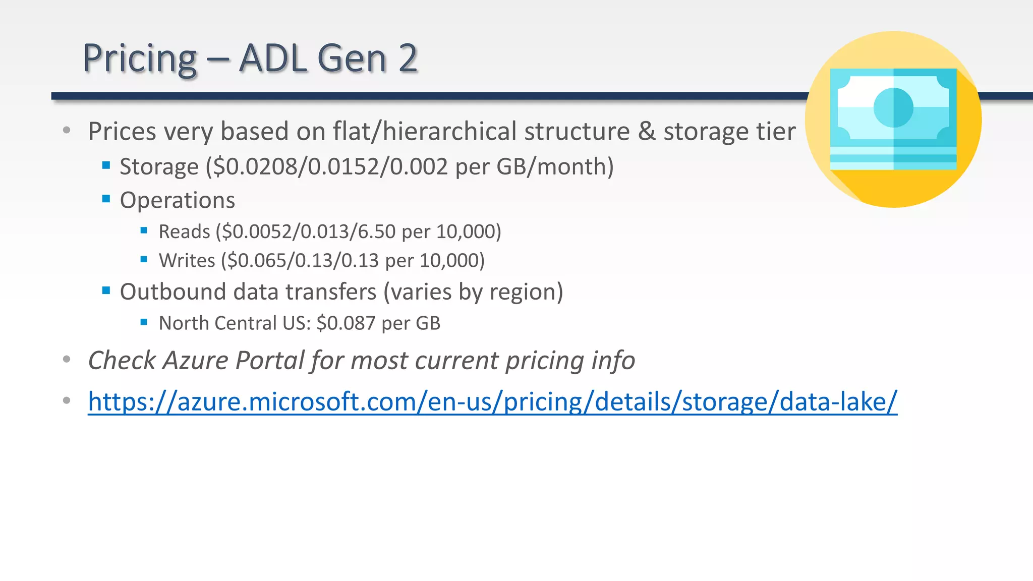 • Prices very based on flat/hierarchical structure & storage tier
 Storage ($0.0208/0.0152/0.002 per GB/month)
 Operations
 Reads ($0.0052/0.013/6.50 per 10,000)
 Writes ($0.065/0.13/0.13 per 10,000)
 Outbound data transfers (varies by region)
 North Central US: $0.087 per GB
• Check Azure Portal for most current pricing info
• https://azure.microsoft.com/en-us/pricing/details/storage/data-lake/
 
