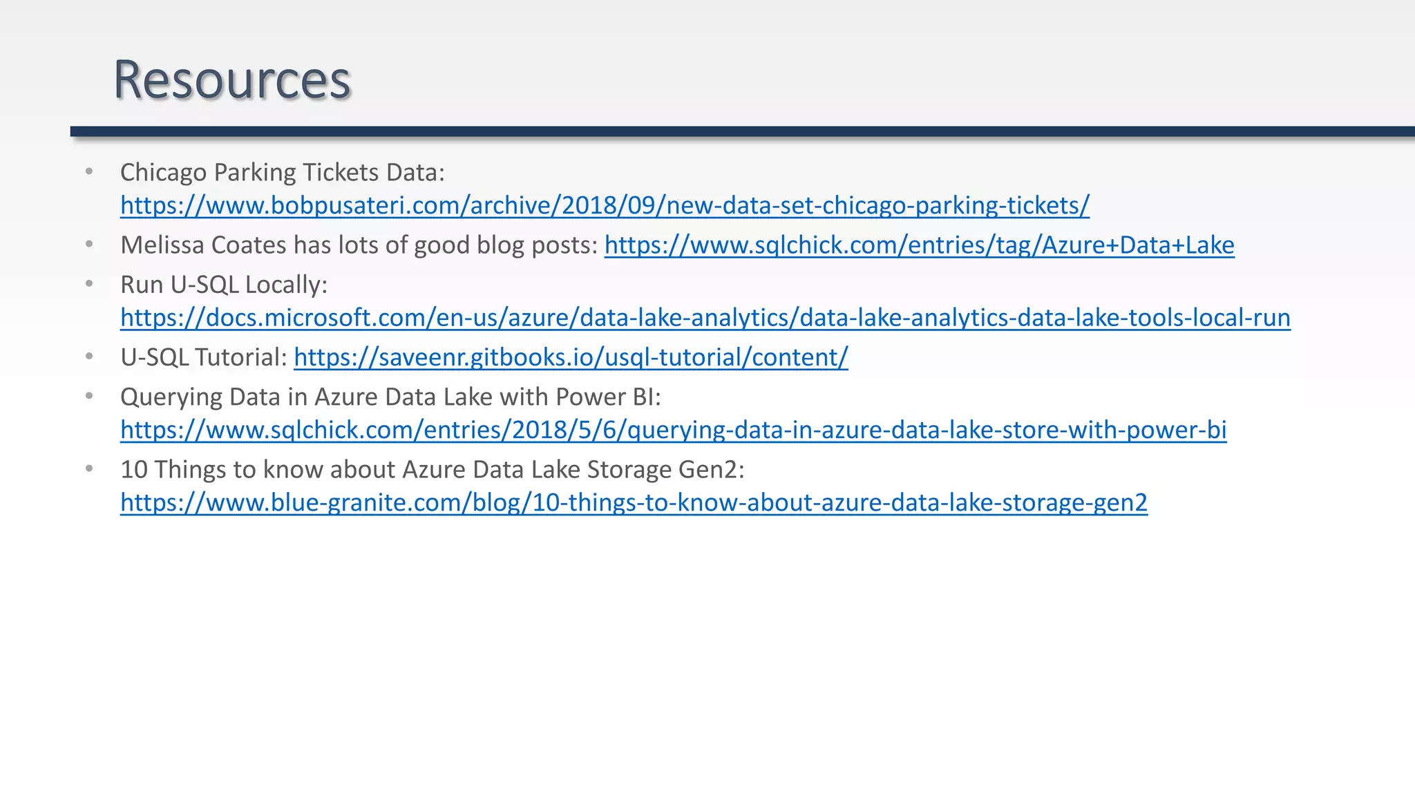 • Chicago Parking Tickets Data:
https://www.bobpusateri.com/archive/2018/09/new-data-set-chicago-parking-tickets/
• Melissa Coates has lots of good blog posts: https://www.sqlchick.com/entries/tag/Azure+Data+Lake
• Run U-SQL Locally:
https://docs.microsoft.com/en-us/azure/data-lake-analytics/data-lake-analytics-data-lake-tools-local-run
• U-SQL Tutorial: https://saveenr.gitbooks.io/usql-tutorial/content/
• Querying Data in Azure Data Lake with Power BI:
https://www.sqlchick.com/entries/2018/5/6/querying-data-in-azure-data-lake-store-with-power-bi
• 10 Things to know about Azure Data Lake Storage Gen2:
https://www.blue-granite.com/blog/10-things-to-know-about-azure-data-lake-storage-gen2
 