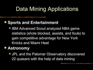 Data Mining Applications

    Sports and Entertainment
        IBM Advanced Scout analyzed NBA game
         statistics (shots blocked, assists, and fouls) to
         gain competitive advantage for New York
         Knicks and Miami Heat
    Astronomy
        JPL and the Palomar Observatory discovered
         22 quasars with the help of data mining

17                                         Diambil dari © Copyrigh
 