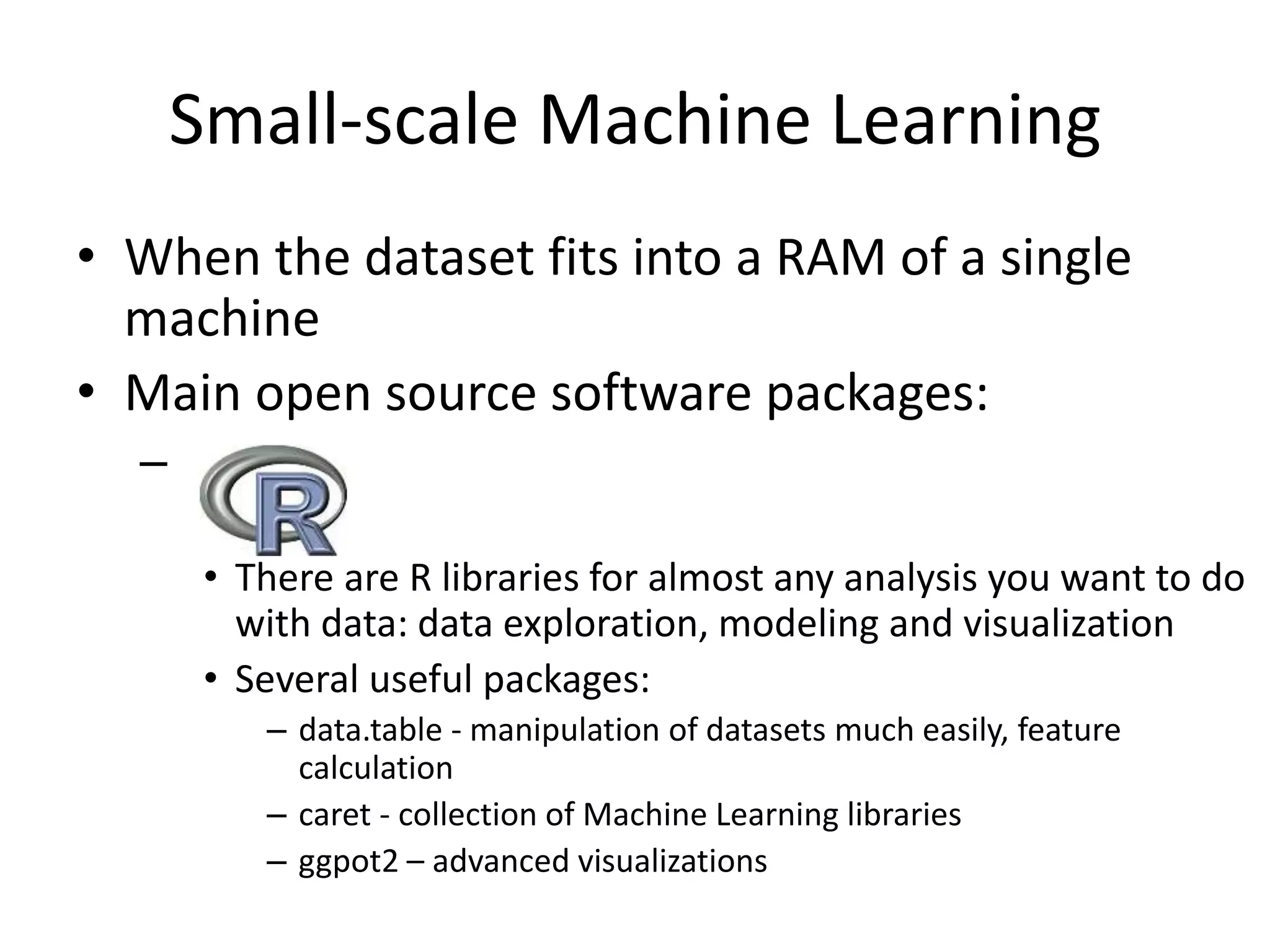 Small-scale Machine Learning
• When the dataset fits into a RAM of a single
machine
• Main open source software packages:
– .
• There are R libraries for almost any analysis you want to do
with data: data exploration, modeling and visualization
• Several useful packages:
– data.table - manipulation of datasets much easily, feature
calculation
– caret - collection of Machine Learning libraries
– ggpot2 – advanced visualizations
 