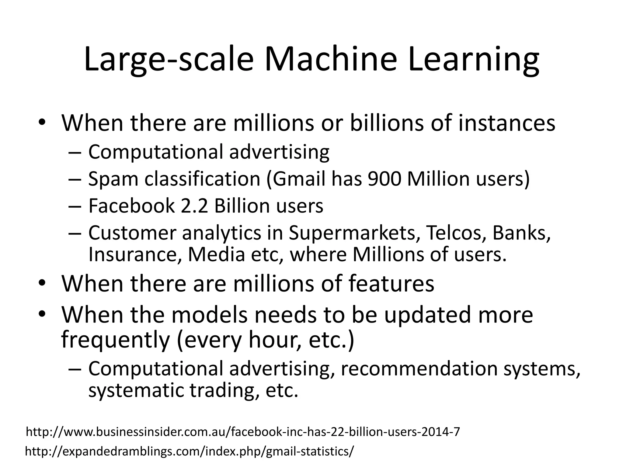 Large-scale Machine Learning
• When there are millions or billions of instances
– Computational advertising
– Spam classification (Gmail has 900 Million users)
– Facebook 2.2 Billion users
– Customer analytics in Supermarkets, Telcos, Banks,
Insurance, Media etc, where Millions of users.
• When there are millions of features
• When the models needs to be updated more
frequently (every hour, etc.)
– Computational advertising, recommendation systems,
systematic trading, etc.
http://www.businessinsider.com.au/facebook-inc-has-22-billion-users-2014-7
http://expandedramblings.com/index.php/gmail-statistics/
 