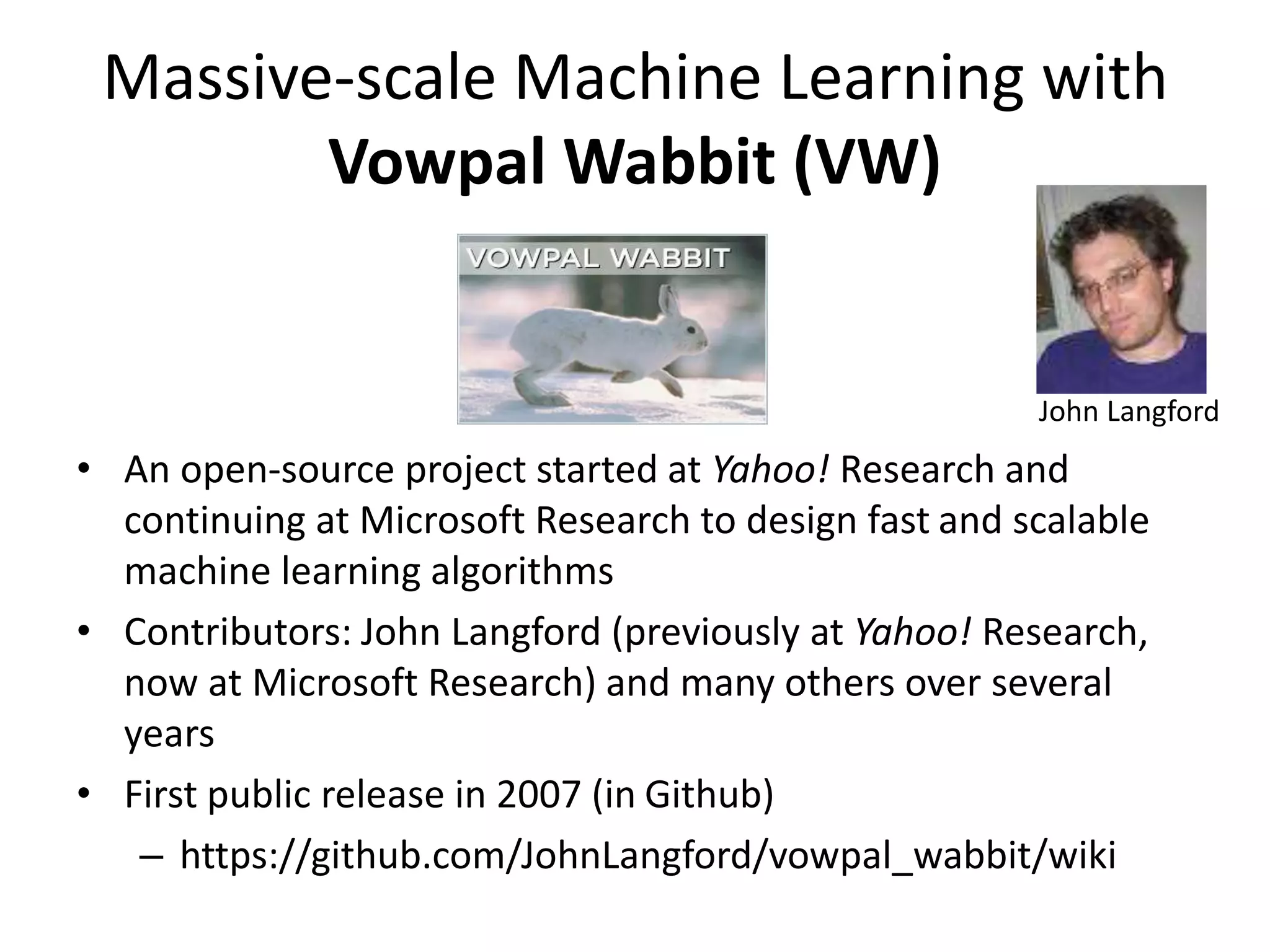 Massive-scale Machine Learning with
Vowpal Wabbit (VW)
• An open-source project started at Yahoo! Research and
continuing at Microsoft Research to design fast and scalable
machine learning algorithms
• Contributors: John Langford (previously at Yahoo! Research,
now at Microsoft Research) and many others over several
years
• First public release in 2007 (in Github)
– https://github.com/JohnLangford/vowpal_wabbit/wiki
John Langford
 