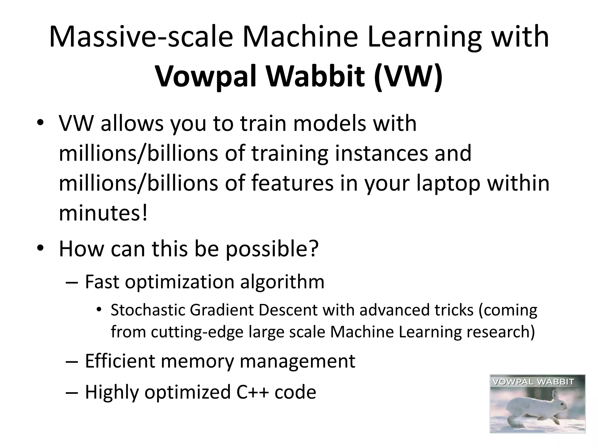 Massive-scale Machine Learning with
Vowpal Wabbit (VW)
• VW allows you to train models with
millions/billions of training instances and
millions/billions of features in your laptop within
minutes!
• How can this be possible?
– Fast optimization algorithm
• Stochastic Gradient Descent with advanced tricks (coming
from cutting-edge large scale Machine Learning research)
– Efficient memory management
– Highly optimized C++ code
 
