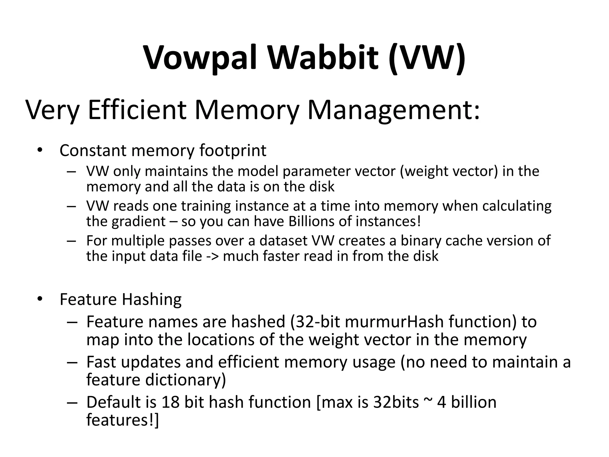 Vowpal Wabbit (VW)
• Constant memory footprint
– VW only maintains the model parameter vector (weight vector) in the
memory and all the data is on the disk
– VW reads one training instance at a time into memory when calculating
the gradient – so you can have Billions of instances!
– For multiple passes over a dataset VW creates a binary cache version of
the input data file -> much faster read in from the disk
• Feature Hashing
– Feature names are hashed (32-bit murmurHash function) to
map into the locations of the weight vector in the memory
– Fast updates and efficient memory usage (no need to maintain a
feature dictionary)
– Default is 18 bit hash function [max is 32bits ~ 4 billion
features!]
Very Efficient Memory Management:
 