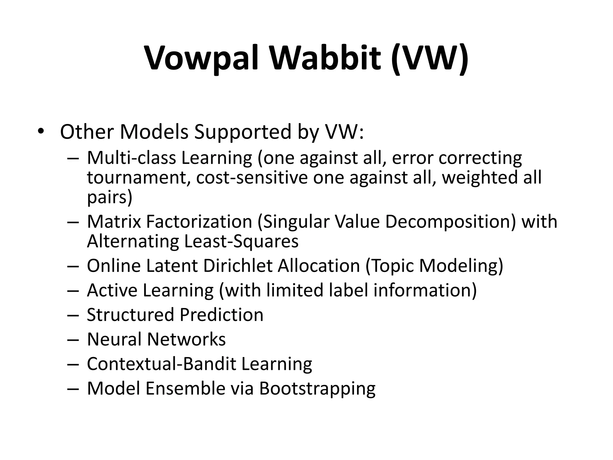Vowpal Wabbit (VW)
• Other Models Supported by VW:
– Multi-class Learning (one against all, error correcting
tournament, cost-sensitive one against all, weighted all
pairs)
– Matrix Factorization (Singular Value Decomposition) with
Alternating Least-Squares
– Online Latent Dirichlet Allocation (Topic Modeling)
– Active Learning (with limited label information)
– Structured Prediction
– Neural Networks
– Contextual-Bandit Learning
– Model Ensemble via Bootstrapping
 