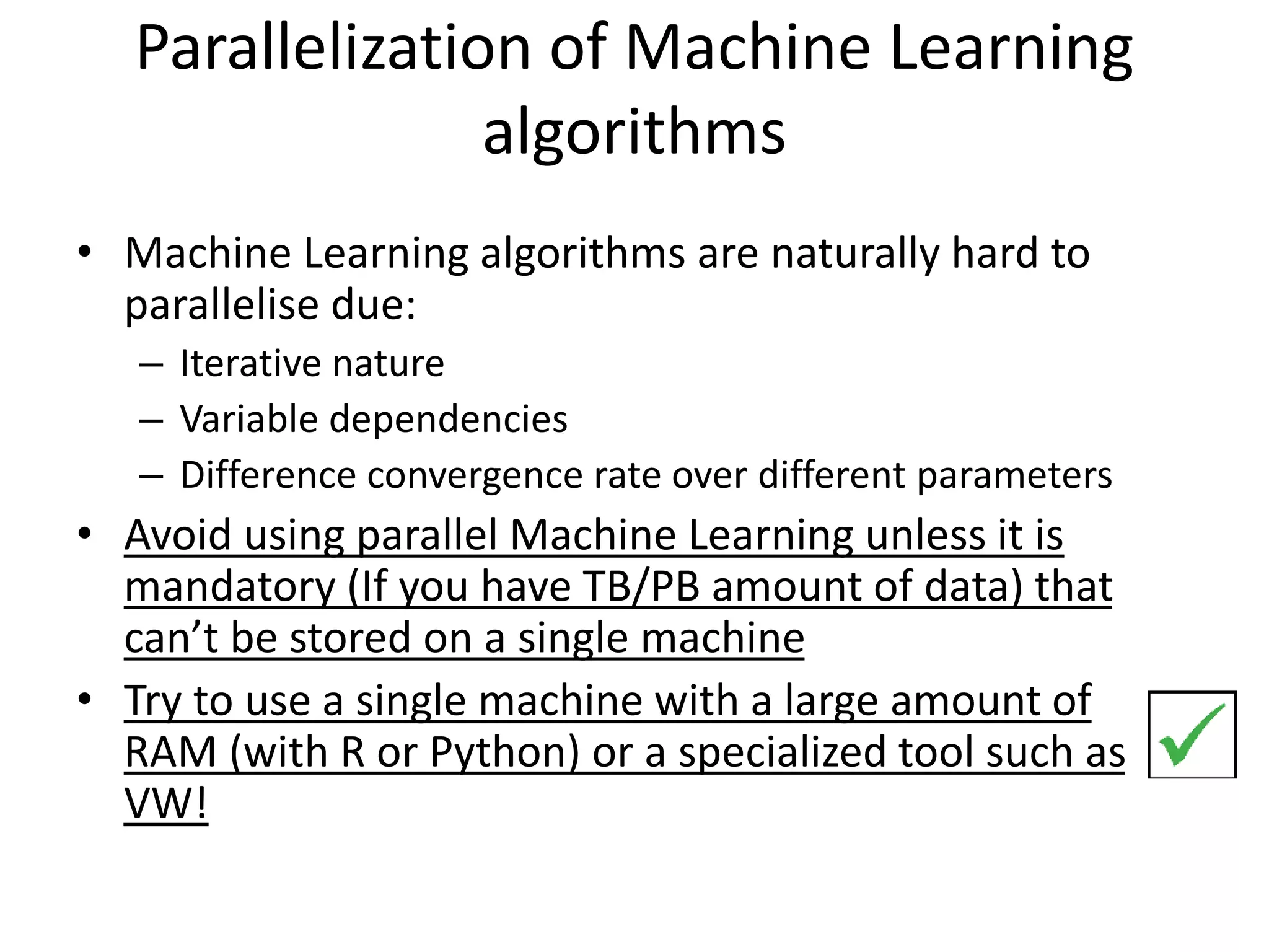 Parallelization of Machine Learning
algorithms
• Machine Learning algorithms are naturally hard to
parallelise due:
– Iterative nature
– Variable dependencies
– Difference convergence rate over different parameters
• Avoid using parallel Machine Learning unless it is
mandatory (If you have TB/PB amount of data) that
can’t be stored on a single machine
• Try to use a single machine with a large amount of
RAM (with R or Python) or a specialized tool such as
VW!
 