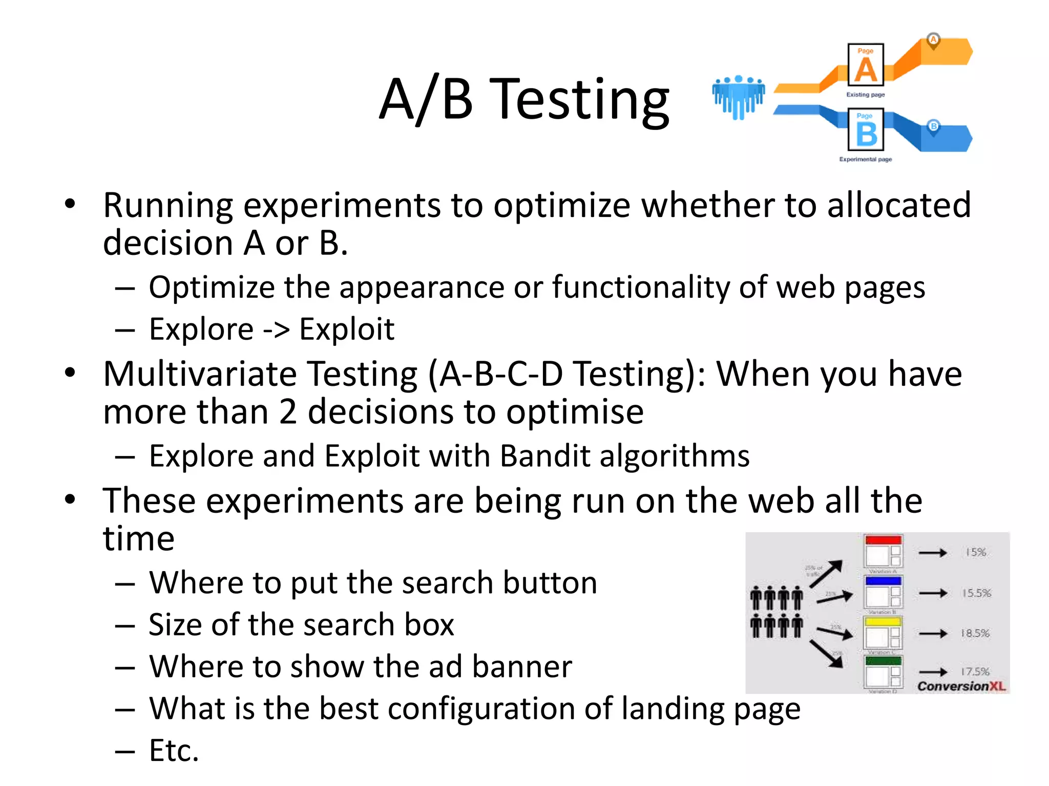 A/B Testing
• Running experiments to optimize whether to allocated
decision A or B.
– Optimize the appearance or functionality of web pages
– Explore -> Exploit
• Multivariate Testing (A-B-C-D Testing): When you have
more than 2 decisions to optimise
– Explore and Exploit with Bandit algorithms
• These experiments are being run on the web all the
time
– Where to put the search button
– Size of the search box
– Where to show the ad banner
– What is the best configuration of landing page
– Etc.
 