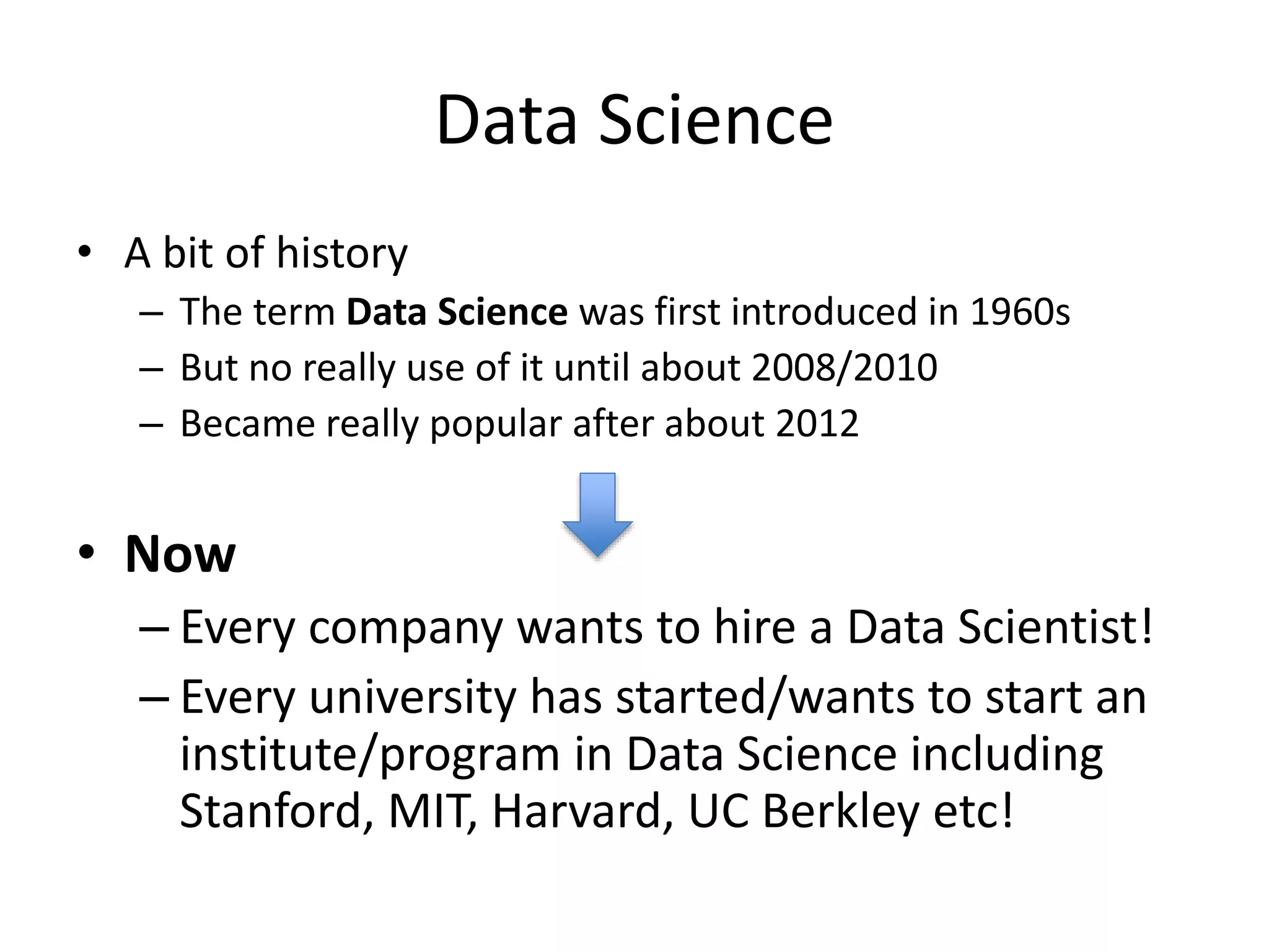 Data Science
• A bit of history
– The term Data Science was first introduced in 1960s
– But no really use of it until about 2008/2010
– Became really popular after about 2012
• Now
– Every company wants to hire a Data Scientist!
– Every university has started/wants to start an
institute/program in Data Science including
Stanford, MIT, Harvard, UC Berkley etc!
 