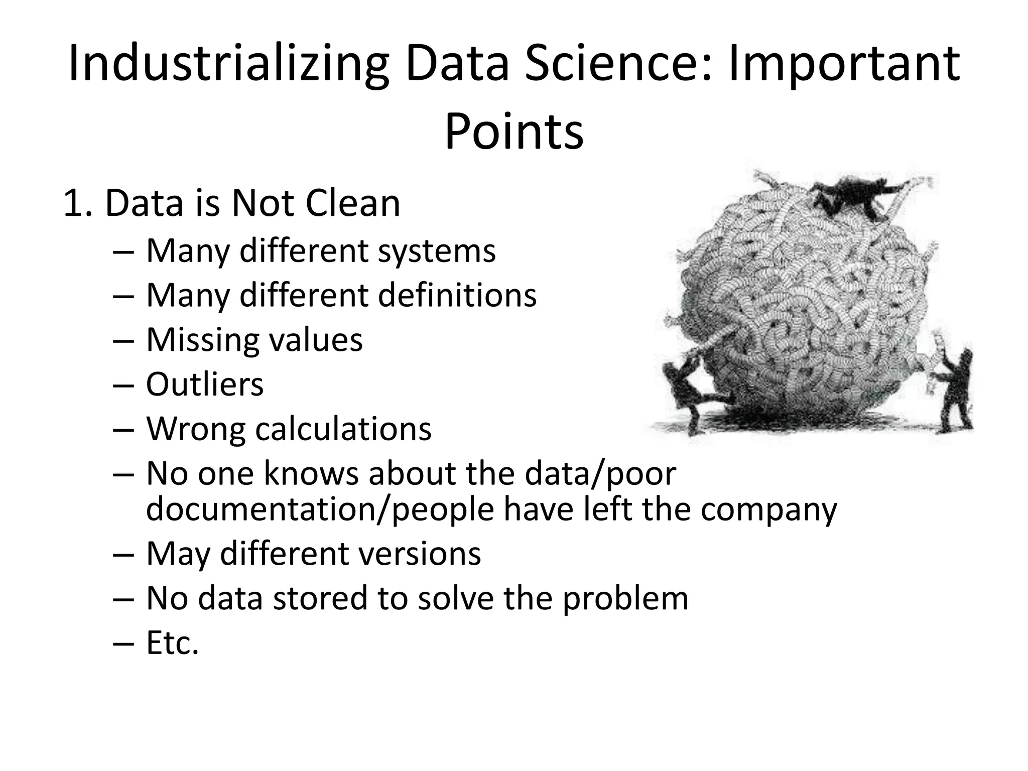 Industrializing Data Science: Important
Points
1. Data is Not Clean
– Many different systems
– Many different definitions
– Missing values
– Outliers
– Wrong calculations
– No one knows about the data/poor
documentation/people have left the company
– May different versions
– No data stored to solve the problem
– Etc.
 