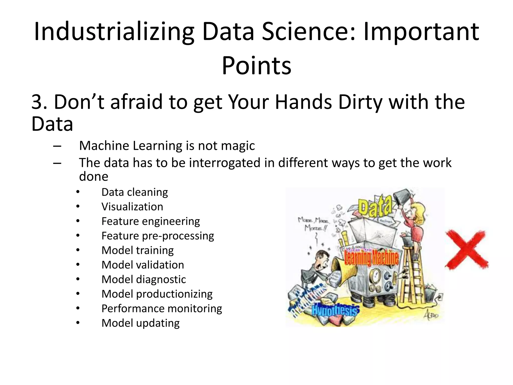 Industrializing Data Science: Important
Points
3. Don’t afraid to get Your Hands Dirty with the
Data
– Machine Learning is not magic
– The data has to be interrogated in different ways to get the work
done
• Data cleaning
• Visualization
• Feature engineering
• Feature pre-processing
• Model training
• Model validation
• Model diagnostic
• Model productionizing
• Performance monitoring
• Model updating
 