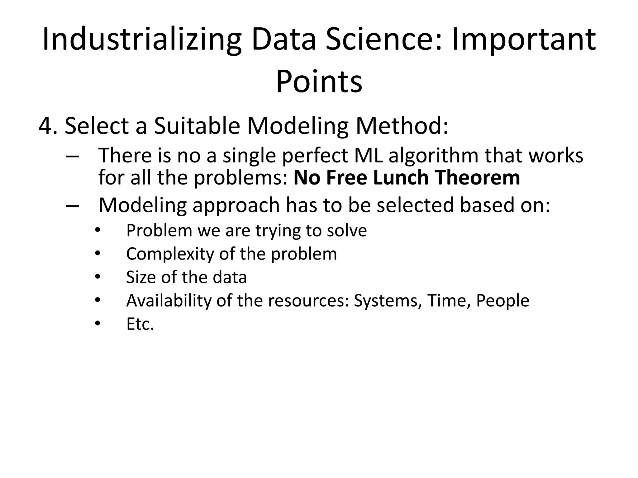 Industrializing Data Science: Important
Points
4. Select a Suitable Modeling Method:
– There is no a single perfect ML algorithm that works
for all the problems: No Free Lunch Theorem
– Modeling approach has to be selected based on:
• Problem we are trying to solve
• Complexity of the problem
• Size of the data
• Availability of the resources: Systems, Time, People
• Etc.
 