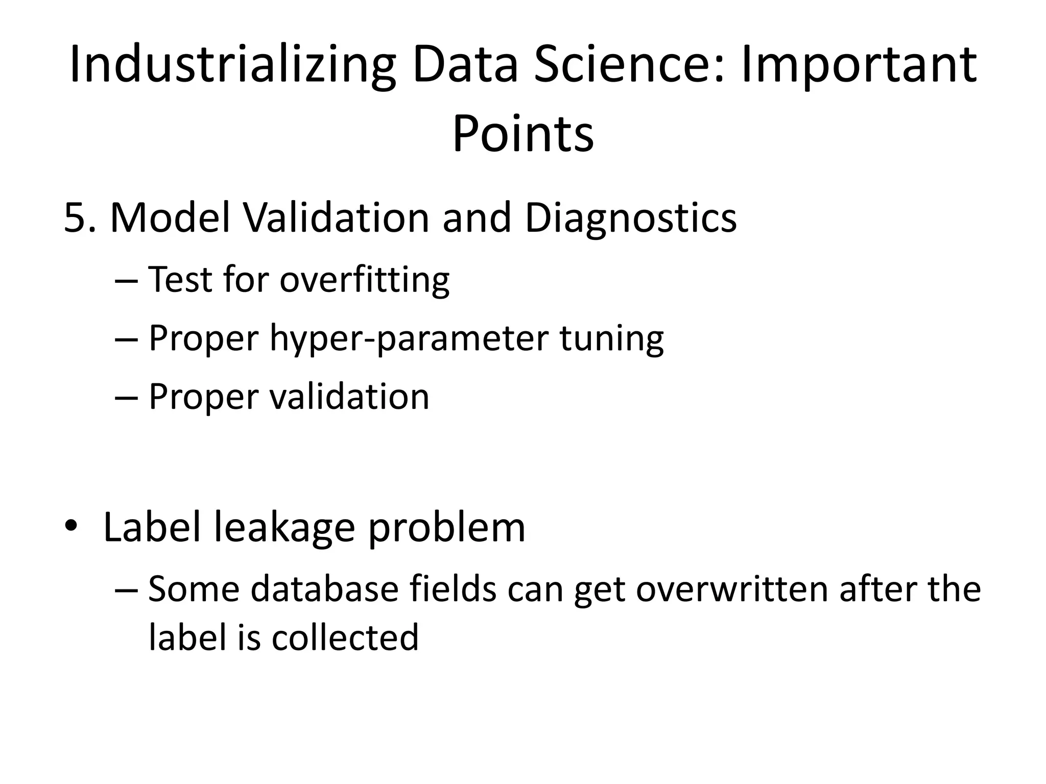 Industrializing Data Science: Important
Points
5. Model Validation and Diagnostics
– Test for overfitting
– Proper hyper-parameter tuning
– Proper validation
• Label leakage problem
– Some database fields can get overwritten after the
label is collected
 