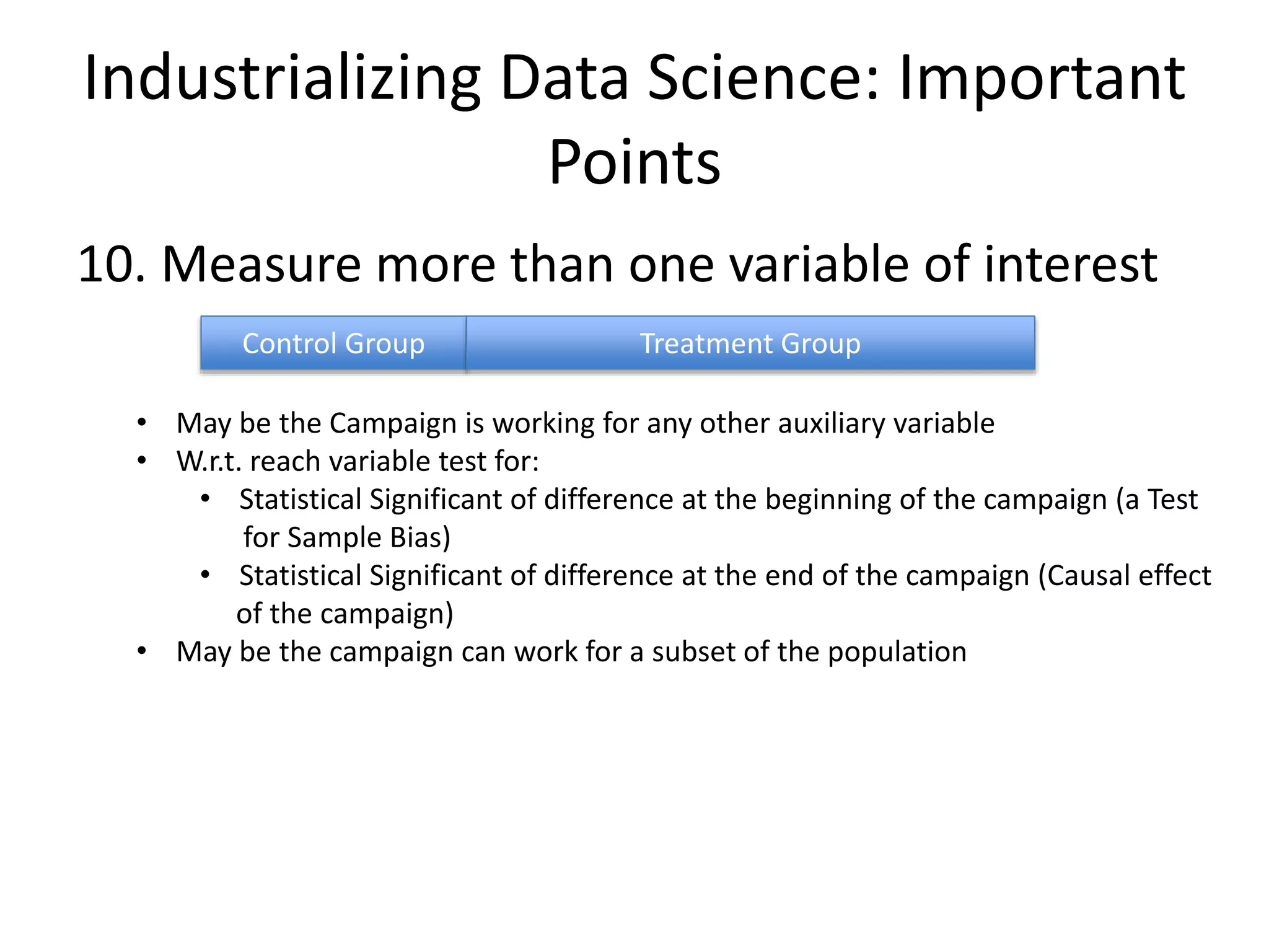 Industrializing Data Science: Important
Points
10. Measure more than one variable of interest
Control Group Treatment Group
• May be the Campaign is working for any other auxiliary variable
• W.r.t. reach variable test for:
• Statistical Significant of difference at the beginning of the campaign (a Test
for Sample Bias)
• Statistical Significant of difference at the end of the campaign (Causal effect
of the campaign)
• May be the campaign can work for a subset of the population
 