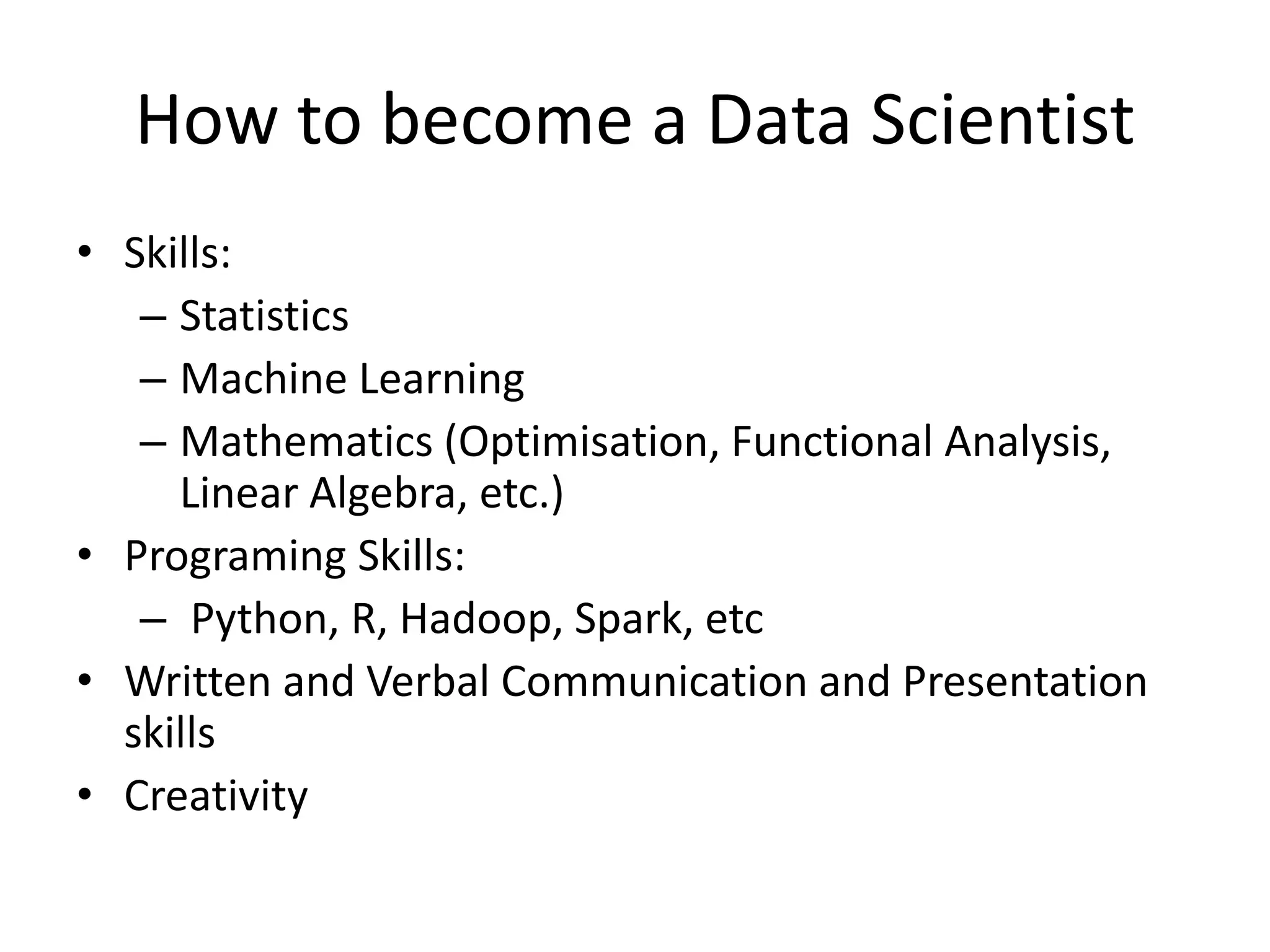 How to become a Data Scientist
• Skills:
– Statistics
– Machine Learning
– Mathematics (Optimisation, Functional Analysis,
Linear Algebra, etc.)
• Programing Skills:
– Python, R, Hadoop, Spark, etc
• Written and Verbal Communication and Presentation
skills
• Creativity
 
