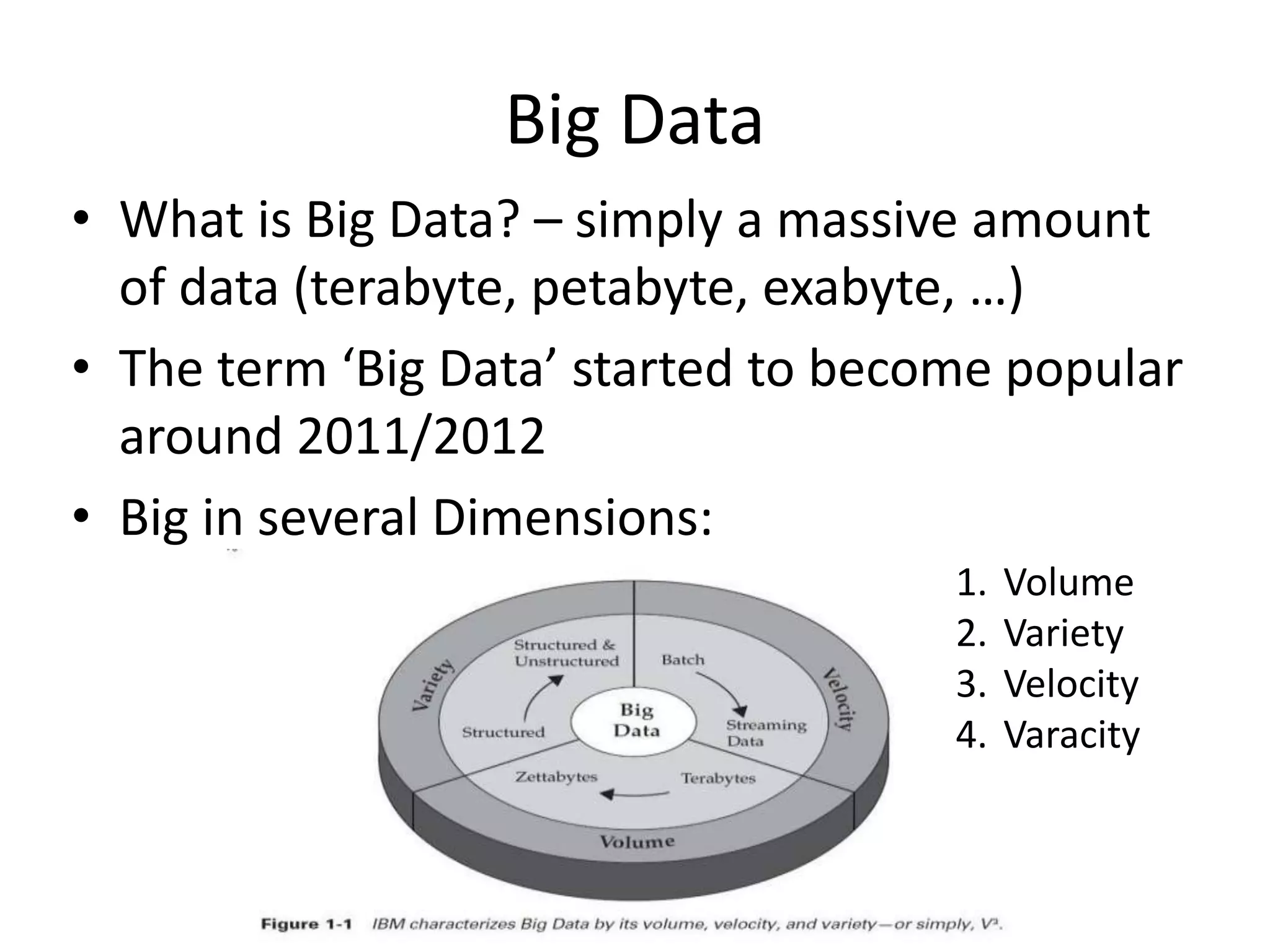 Big Data
• What is Big Data? – simply a massive amount
of data (terabyte, petabyte, exabyte, …)
• The term ‘Big Data’ started to become popular
around 2011/2012
• Big in several Dimensions:
1. Volume
2. Variety
3. Velocity
4. Varacity
 