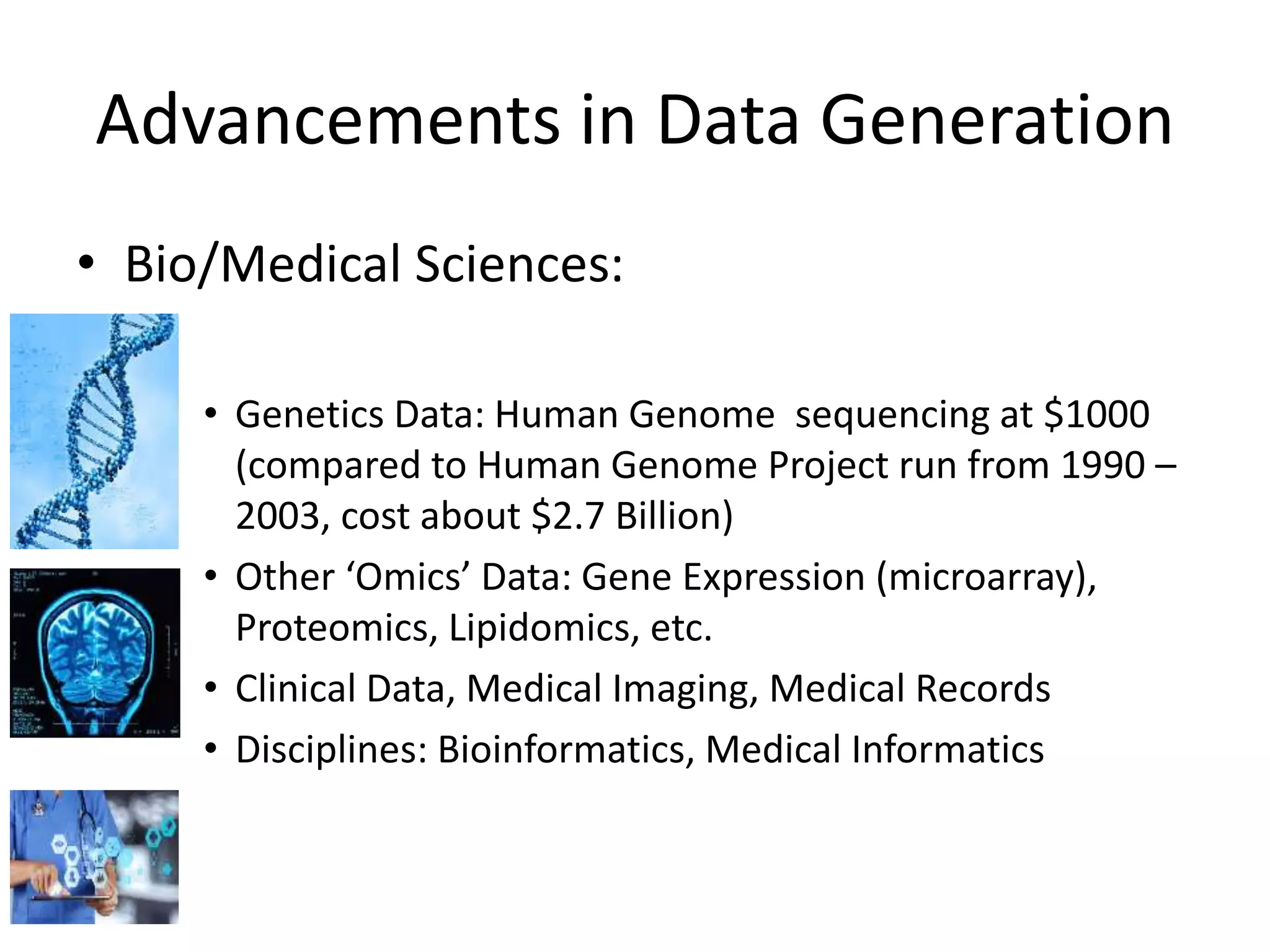 • Bio/Medical Sciences:
• Genetics Data: Human Genome sequencing at $1000
(compared to Human Genome Project run from 1990 –
2003, cost about $2.7 Billion)
• Other ‘Omics’ Data: Gene Expression (microarray),
Proteomics, Lipidomics, etc.
• Clinical Data, Medical Imaging, Medical Records
• Disciplines: Bioinformatics, Medical Informatics
Advancements in Data Generation
 