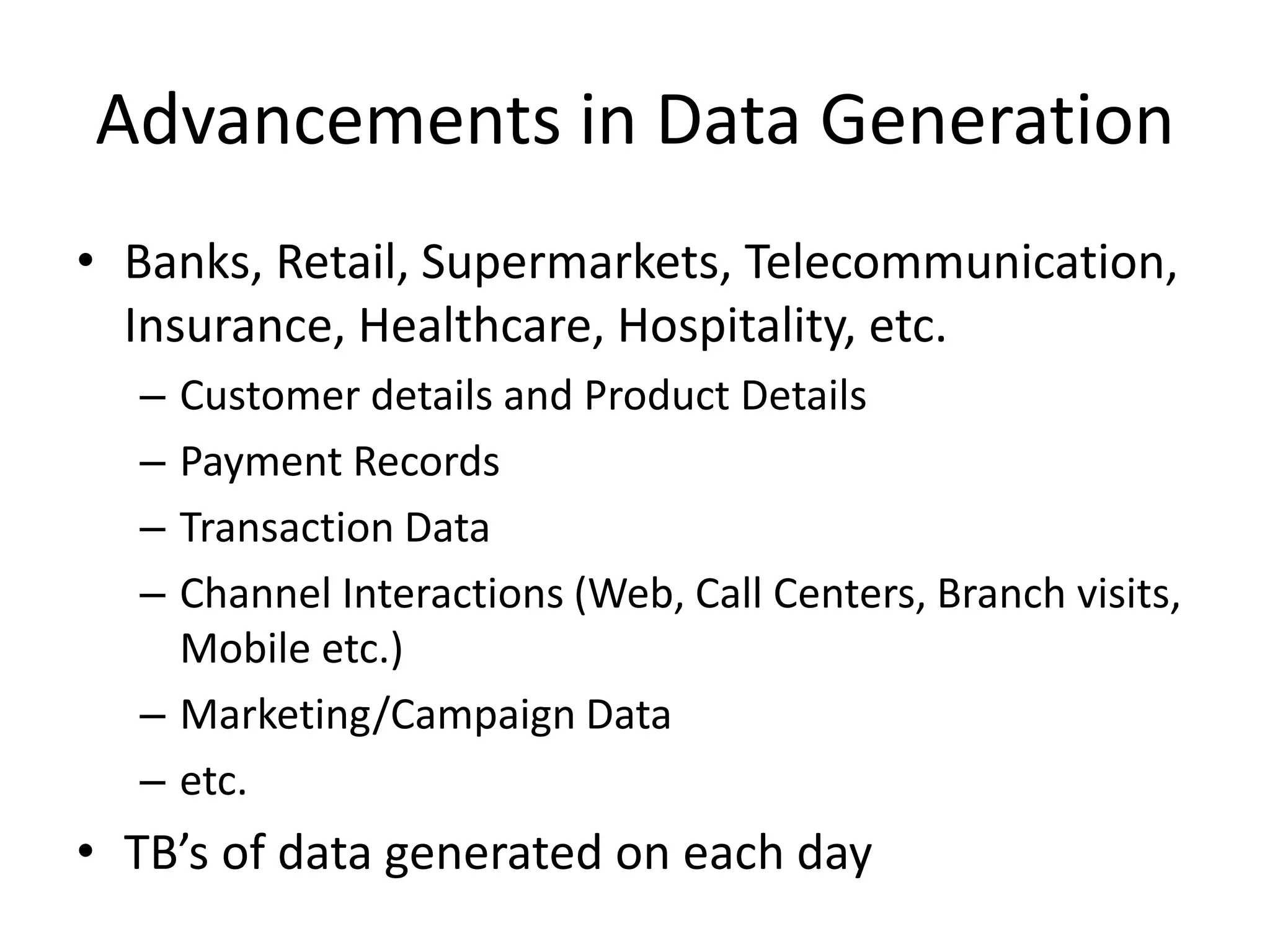 • Banks, Retail, Supermarkets, Telecommunication,
Insurance, Healthcare, Hospitality, etc.
– Customer details and Product Details
– Payment Records
– Transaction Data
– Channel Interactions (Web, Call Centers, Branch visits,
Mobile etc.)
– Marketing/Campaign Data
– etc.
• TB’s of data generated on each day
Advancements in Data Generation
 