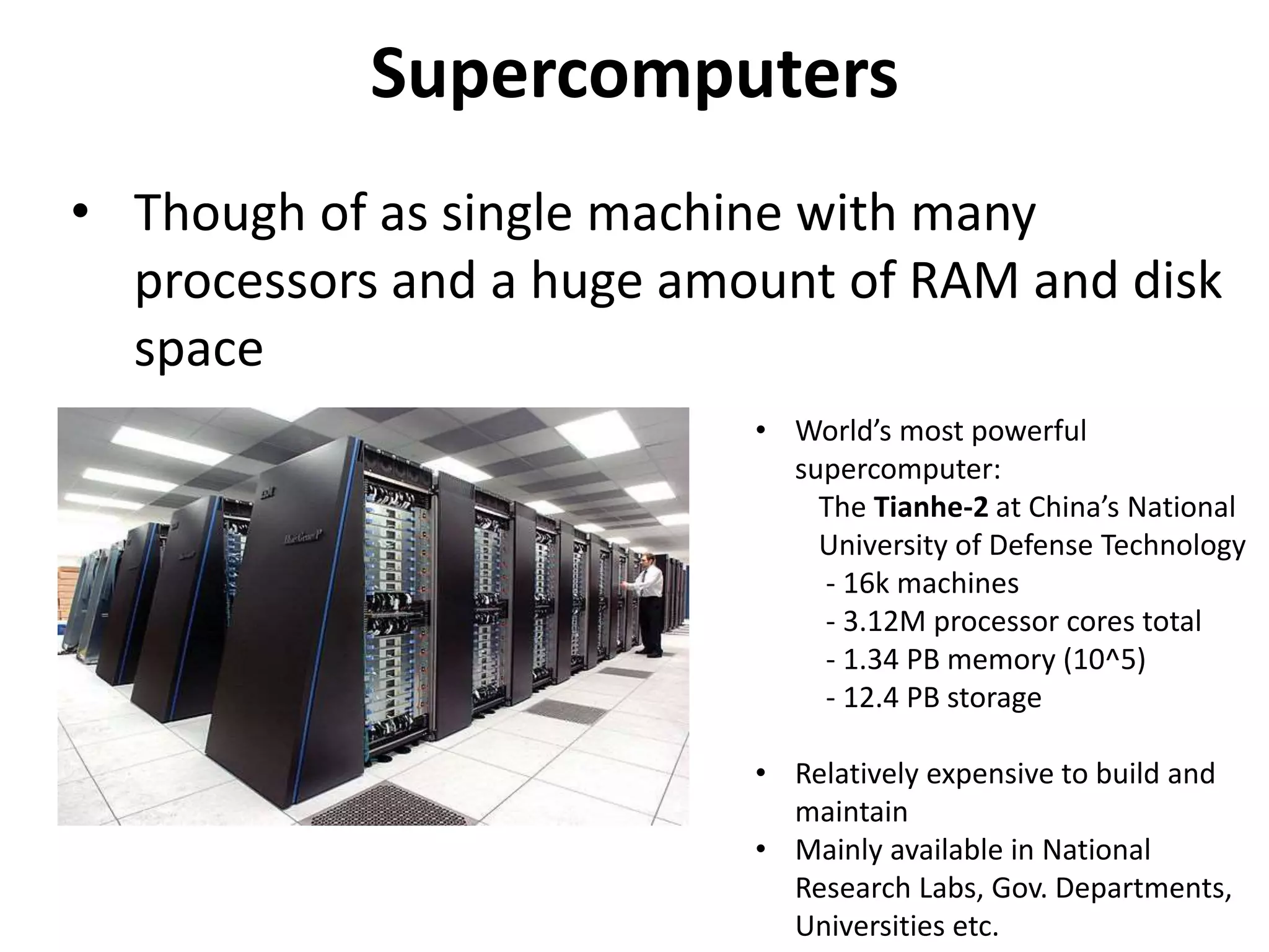 Supercomputers
• Though of as single machine with many
processors and a huge amount of RAM and disk
space
• World’s most powerful
supercomputer:
The Tianhe-2 at China’s National
University of Defense Technology
- 16k machines
- 3.12M processor cores total
- 1.34 PB memory (10^5)
- 12.4 PB storage
• Relatively expensive to build and
maintain
• Mainly available in National
Research Labs, Gov. Departments,
Universities etc.
 
