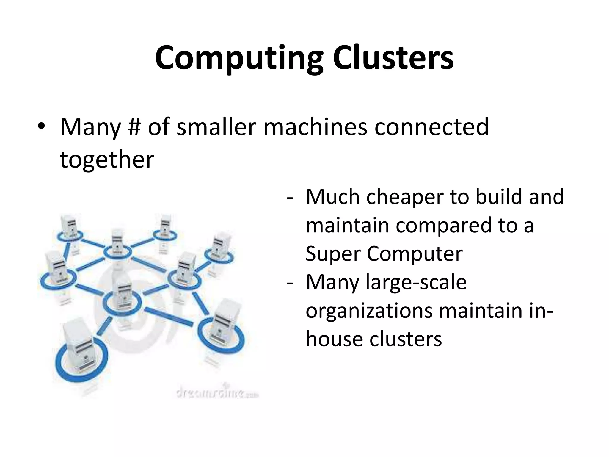 Computing Clusters
• Many # of smaller machines connected
together
- Much cheaper to build and
maintain compared to a
Super Computer
- Many large-scale
organizations maintain in-
house clusters
 