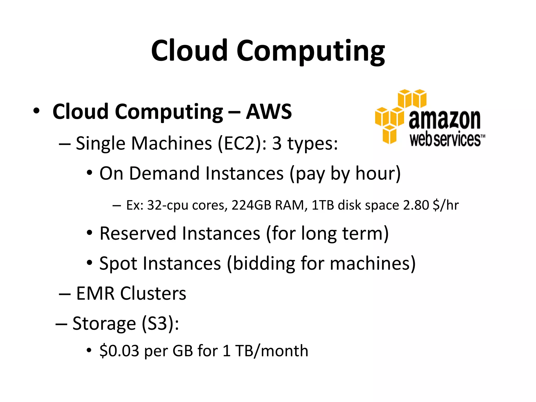 Cloud Computing
• Cloud Computing – AWS
– Single Machines (EC2): 3 types:
• On Demand Instances (pay by hour)
– Ex: 32-cpu cores, 224GB RAM, 1TB disk space 2.80 $/hr
• Reserved Instances (for long term)
• Spot Instances (bidding for machines)
– EMR Clusters
– Storage (S3):
• $0.03 per GB for 1 TB/month
 