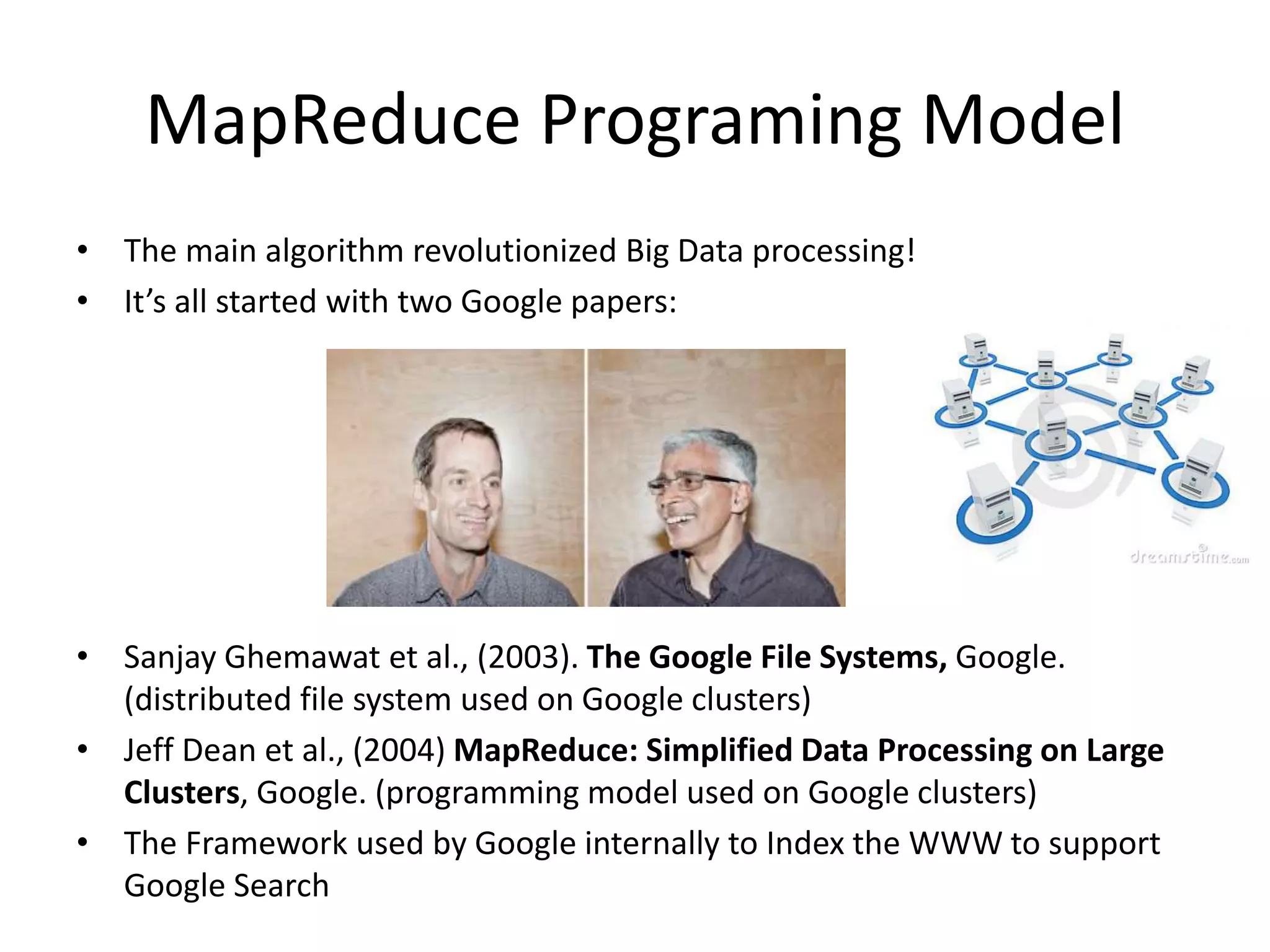 • The main algorithm revolutionized Big Data processing!
• It’s all started with two Google papers:
• Sanjay Ghemawat et al., (2003). The Google File Systems, Google.
(distributed file system used on Google clusters)
• Jeff Dean et al., (2004) MapReduce: Simplified Data Processing on Large
Clusters, Google. (programming model used on Google clusters)
• The Framework used by Google internally to Index the WWW to support
Google Search
MapReduce Programing Model
 