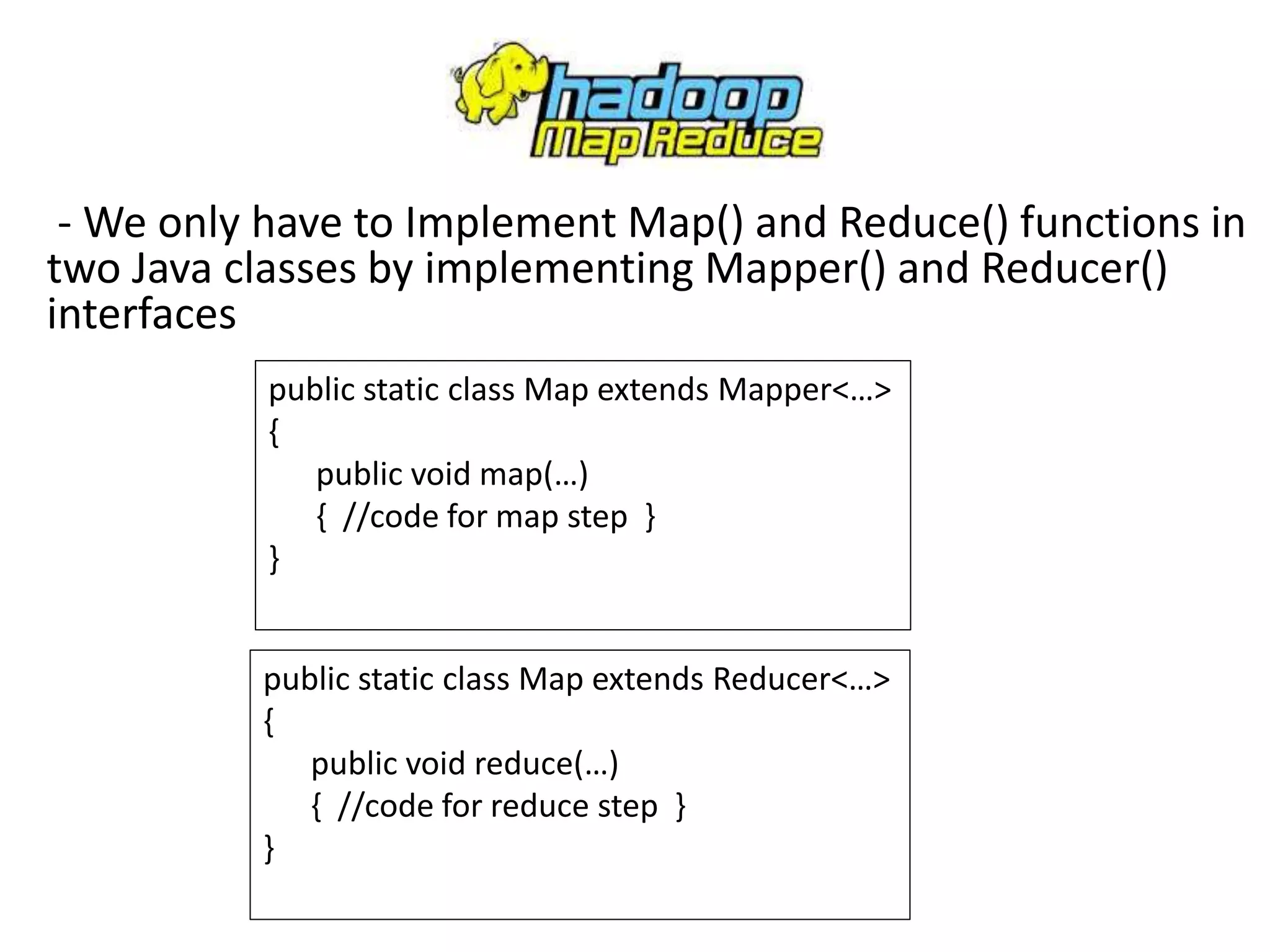 - We only have to Implement Map() and Reduce() functions in
two Java classes by implementing Mapper() and Reducer()
interfaces
public static class Map extends Mapper<…>
{
public void map(…)
{ //code for map step }
}
public static class Map extends Reducer<…>
{
public void reduce(…)
{ //code for reduce step }
}
 