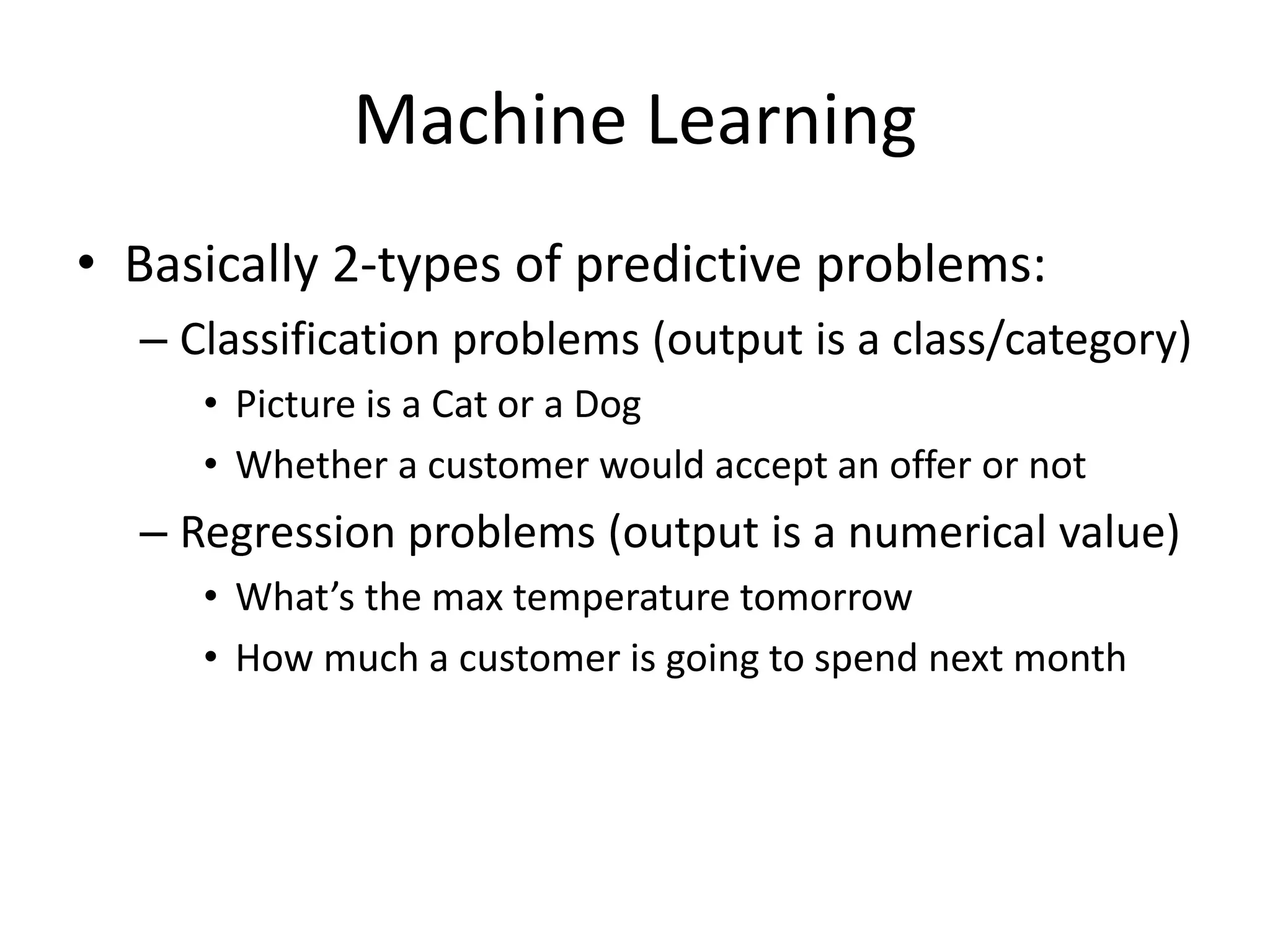 • Basically 2-types of predictive problems:
– Classification problems (output is a class/category)
• Picture is a Cat or a Dog
• Whether a customer would accept an offer or not
– Regression problems (output is a numerical value)
• What’s the max temperature tomorrow
• How much a customer is going to spend next month
Machine Learning
 