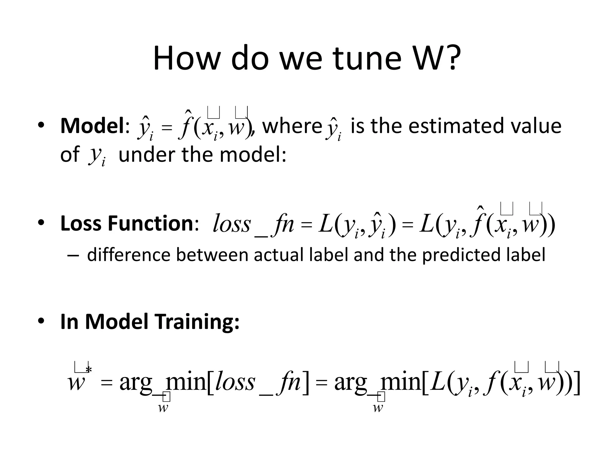 How do we tune W?
• Model: , where is the estimated value
of under the model:
• Loss Function:
– difference between actual label and the predicted label
• In Model Training:
ˆyi = ˆf (xi,w)
loss_ fn = L(yi, ˆyi ) = L(yi, ˆf (xi,w))
w*
= arg_min
w
[loss_ fn]= arg_min
w
[L(yi, f (xi,w))]
ˆyi
yi
 