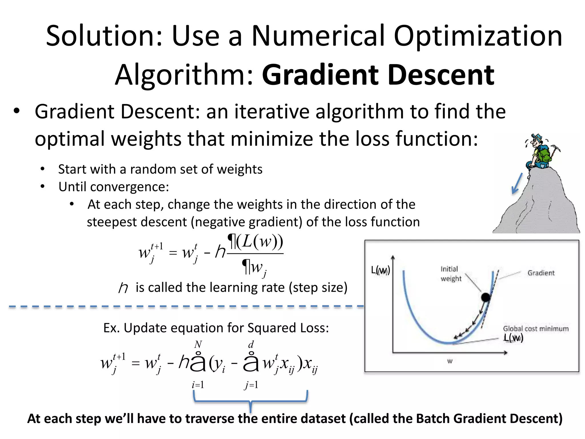 Solution: Use a Numerical Optimization
Algorithm: Gradient Descent
• Gradient Descent: an iterative algorithm to find the
optimal weights that minimize the loss function:
• Start with a random set of weights
• Until convergence:
• At each step, change the weights in the direction of the
steepest descent (negative gradient) of the loss function
wj
t+1
= wj
t
-h
¶(L(w))
¶wj
wj
t+1
= wj
t
-h (
i=1
N
å yi - wj
t
xij )xij
j=1
d
å
Ex. Update equation for Squared Loss:
h is called the learning rate (step size)
At each step we’ll have to traverse the entire dataset (called the Batch Gradient Descent)
L(w)
L(w)
 