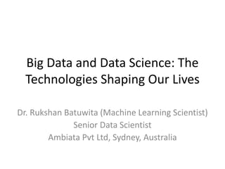 Big Data and Data Science: The
Technologies Shaping Our Lives
Dr. Rukshan Batuwita (Machine Learning Scientist)
Senior Data Scientist
Ambiata Pvt Ltd, Sydney, Australia
 