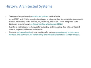 History: Architected Systems 
• Developers began to design architected systems for OLAP data. 
• In the 1980’s and 1990’s, organizations began to integrate data from multiple sources such 
as accts. receivable, accts. payable, HR, inventory, and so on. These integrated OLAP 
databases became known as Enterprise Data Warehouses (EDWs). 
• Over time methods and techniques for extracting and integrating data into architected 
systems began to evolve and standardize. 
• The term data warehousing is now used to refer to the commonly used architectures, 
methods, and techniques for transforming and integrating data to be used for analysis. 
 