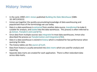 History: Inmon 
• In the early 1990’s W.H. Inmon published Building the Data Warehouse (ISBN- 
10: 0471141615) 
• Inmon put together the quickly accumulating knowledge of data warehousing and 
popularized most of the terminology we use today. 
• Data in a data warehouse is extracted from another data source, transformed to make it 
suitable for analysis, and loaded into the data warehouse. This process is often referred to 
as Extract, Transform and Load (ETL). 
• Since data from multiple sources was integrated in most data warehouses, Inmon also 
described the process as Transformation and Integration (T&I). 
• Data in a data warehouse is stored in history which is modeled for fast performance when 
querying the data. 
• The history tables are the source of truth. 
• Data from history is usually extracted into data marts which are used for analysis and 
reporting. 
• Separate data marts are created for each application. There is often redundant data 
across data marts. 
 