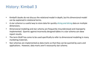 History: Kimball 3 
• Kimball’s books do not discuss the relational model in depth, but his dimensional model 
can be explained in relational terms. 
• A star schema is a useful way to store data for quickly slicing and dicing data on multiple 
dimensions. 
• Dimensional modeling and star schema are frequently misunderstood and improperly 
implemented. Queries against incorrectly designed tables in a star schema can skew 
report results. 
• The term OLAP has come to be used specifically to refer to dimensional modeling in many 
marketing materials. 
• Star schemas are implemented as data marts so that they can be queried by users and 
applications. However, data marts aren’t necessarily star schema. 
 