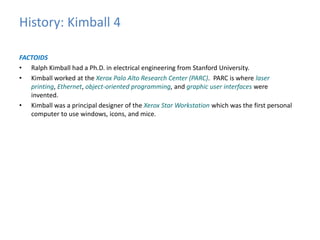 History: Kimball 4 
FACTOIDS 
• Ralph Kimball had a Ph.D. in electrical engineering from Stanford University. 
• Kimball worked at the Xerox Palo Alto Research Center (PARC). PARC is where laser 
printing, Ethernet, object-oriented programming, and graphic user interfaces were 
invented. 
• Kimball was a principal designer of the Xerox Star Workstation which was the first personal 
computer to use windows, icons, and mice. 
 