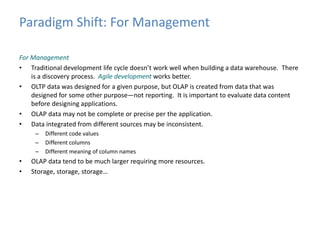 Paradigm Shift: For Management 
For Management 
• Traditional development life cycle doesn’t work well when building a data warehouse. There 
is a discovery process. Agile development works better. 
• OLTP data was designed for a given purpose, but OLAP is created from data that was 
designed for some other purpose—not reporting. It is important to evaluate data content 
before designing applications. 
• OLAP data may not be complete or precise per the application. 
• Data integrated from different sources may be inconsistent. 
– Different code values 
– Different columns 
– Different meaning of column names 
• OLAP data tend to be much larger requiring more resources. 
• Storage, storage, storage… 
 