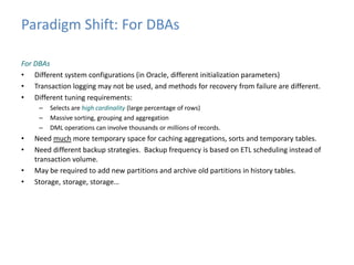 Paradigm Shift: For DBAs 
For DBAs 
• Different system configurations (in Oracle, different initialization parameters) 
• Transaction logging may not be used, and methods for recovery from failure are different. 
• Different tuning requirements: 
– Selects are high cardinality (large percentage of rows) 
– Massive sorting, grouping and aggregation 
– DML operations can involve thousands or millions of records. 
• Need much more temporary space for caching aggregations, sorts and temporary tables. 
• Need different backup strategies. Backup frequency is based on ETL scheduling instead of 
transaction volume. 
• May be required to add new partitions and archive old partitions in history tables. 
• Storage, storage, storage… 
 