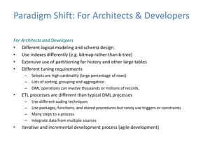 Paradigm Shift: For Architects & Developers 
For Architects and Developers 
• Different logical modeling and schema design. 
• Use indexes differently (e.g. bitmap rather than b-tree) 
• Extensive use of partitioning for history and other large tables 
• Different tuning requirements 
– Selects are high cardinality (large percentage of rows) 
– Lots of sorting, grouping and aggregation 
– DML operations can involve thousands or millions of records. 
• ETL processes are different than typical DML processes 
– Use different coding techniques 
– Use packages, functions, and stored procedures but rarely use triggers or constraints 
– Many steps to a process 
– Integrate data from multiple sources 
• Iterative and incremental development process (agile development) 
 