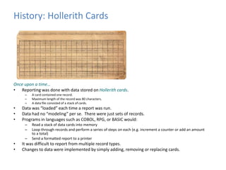 History: Hollerith Cards 
Once upon a time… 
• Reporting was done with data stored on Hollerith cards. 
– A card contained one record. 
– Maximum length of the record was 80 characters. 
– A data file consisted of a stack of cards. 
• Data was “loaded” each time a report was run. 
• Data had no “modeling” per se. There were just sets of records. 
• Programs in languages such as COBOL, RPG, or BASIC would: 
– Read a stack of data cards into memory 
– Loop through records and perform a series of steps on each (e.g. increment a counter or add an amount 
to a total) 
– Send a formatted report to a printer 
• It was difficult to report from multiple record types. 
• Changes to data were implemented by simply adding, removing or replacing cards. 
 