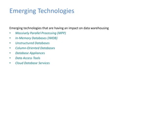 Emerging Technologies 
Emerging technologies that are having an impact on data warehousing 
• Massively Parallel Processing (MPP) 
• In-Memory Databases (IMDB) 
• Unstructured Databases 
• Column-Oriented Databases 
• Database Appliances 
• Data Access Tools 
• Cloud Database Services 
 