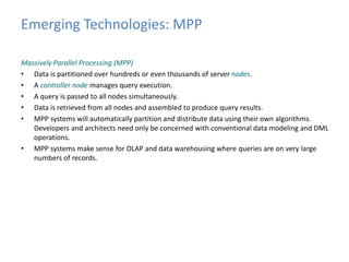Emerging Technologies: MPP 
Massively Parallel Processing (MPP) 
• Data is partitioned over hundreds or even thousands of server nodes. 
• A controller node manages query execution. 
• A query is passed to all nodes simultaneously. 
• Data is retrieved from all nodes and assembled to produce query results. 
• MPP systems will automatically partition and distribute data using their own algorithms. 
Developers and architects need only be concerned with conventional data modeling and DML 
operations. 
• MPP systems make sense for OLAP and data warehousing where queries are on very large 
numbers of records. 
 
